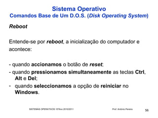Sistema Operativo
Comandos Base de Um D.O.S. (Disk Operating System)

Reboot

Entende-se por reboot, a inicialização do computador e
acontece:

- quando accionamos o botão de reset;
- quando pressionamos simultaneamente as teclas Ctrl,
   Alt e Del;
- quando seleccionamos a opção de reiniciar no
   Windows.


         SISTEMAS OPERATIVOS 10ºAno 2010/2011   Prof. António Pereira
                                                                        56
 