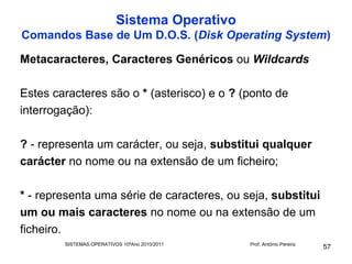 Sistema Operativo
Comandos Base de Um D.O.S. (Disk Operating System)

Metacaracteres, Caracteres Genéricos ou Wildcards

Estes caracteres são o * (asterisco) e o ? (ponto de
interrogação):

? - representa um carácter, ou seja, substitui qualquer
carácter no nome ou na extensão de um ficheiro;

* - representa uma série de caracteres, ou seja, substitui
um ou mais caracteres no nome ou na extensão de um
ficheiro.
        SISTEMAS OPERATIVOS 10ºAno 2010/2011   Prof. António Pereira
                                                                       57
 