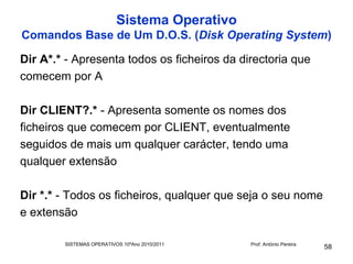Sistema Operativo
Comandos Base de Um D.O.S. (Disk Operating System)

Dir A*.* - Apresenta todos os ficheiros da directoria que
comecem por A

Dir CLIENT?.* - Apresenta somente os nomes dos
ficheiros que comecem por CLIENT, eventualmente
seguidos de mais um qualquer carácter, tendo uma
qualquer extensão

Dir *.* - Todos os ficheiros, qualquer que seja o seu nome
e extensão

        SISTEMAS OPERATIVOS 10ºAno 2010/2011   Prof. António Pereira
                                                                       58
 