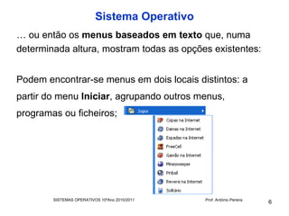 Sistema Operativo
… ou então os menus baseados em texto que, numa
determinada altura, mostram todas as opções existentes:


Podem encontrar-se menus em dois locais distintos: a
partir do menu Iniciar, agrupando outros menus,
programas ou ficheiros;




        SISTEMAS OPERATIVOS 10ºAno 2010/2011   Prof. António Pereira
                                                                       6
 