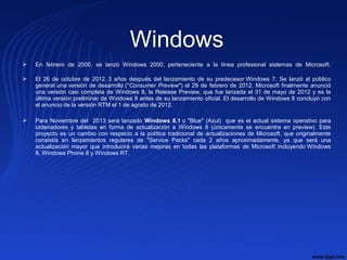 Windows
 En  febrero  de  2000,  se  lanzó  Windows  2000,  perteneciente  a  la  línea  profesional  sistemas  de  Microsoft.
 El  26  de  octubre  de  2012, 
3  años  después  del  lanzamiento  de  su  predecesor Windows  7.  Se  lanzó  al  público 
general una versión de desarrollo ("Consumer Preview") el 29 de febrero de 2012. Microsoft finalmente anunció 
una versión casi completa de Windows 8, la Release Preview, que fue lanzada el 31 de mayo de 2012 y es la 
última versión preliminar de Windows 8 antes de su lanzamiento oficial. El desarrollo de Windows 8 concluyó con 
el anuncio de la versión RTM el 1 de agosto de 2012.
 Para Noviembre del  2013 será lanzado  Windows 8.1 o "Blue" (Azul)  que es el actual sistema operativo para 
ordenadores  y  tabletas  en  forma  de  actualización  a  Windows  8  (únicamente  se  encuentra  en  preview).  Este 
proyecto es un cambio con respecto a la política tradicional de actualizaciones de Microsoft, que originalmente 
consistía  en  lanzamientos  regulares  de  "Service  Packs"  cada  2  años  aproximadamente,  ya  que  será  una 
actualización  mayor  que  introducirá  varias  mejoras  en  todas  las  plataformas  de  Microsoft  incluyendo Windows 
8, Windows Phone 8 y Windows RT.
 