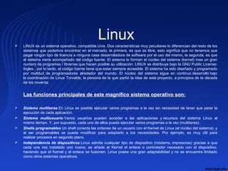 Linux LINUX es un sistema operativo, compatible Unix. Dos características muy peculiares lo diferencian del resto de los
sistemas que podemos encontrar en el mercado, la primera, es que es libre, esto significa que no tenemos que
pagar ningún tipo de licencia a ninguna casa desarrolladora de software por el uso del mismo, la segunda, es que
el sistema viene acompañado del código fuente. El sistema lo forman el núcleo del sistema (kernel) mas un gran
numero de programas / librerías que hacen posible su utilización. LINUX se distribuye bajo la GNU Public License:
Ingles , por lo tanto, el código fuente tiene que estar siempre accesible. El sistema ha sido diseñado y programado
por multitud de programadores alrededor del mundo. El núcleo del sistema sigue en continuo desarrollo bajo
la coordinación de Linus Torvalds, la persona de la que partió la idea de este proyecto, a principios de la década
de los noventa.
Las funciones principales de este magnífico sistema operativo son:
 Sistema multitarea En Linux es posible ejecutar varios programas a la vez sin necesidad de tener que parar la
ejecución de cada aplicación.
 Sistema multiusuario Varios usuarios pueden acceder a las aplicaciones y recursos del sistema Linux al
mismo tiempo. Y, por supuesto, cada uno de ellos puede ejecutar varios programas a la vez (multitarea).
 Shells programables Un shell conecta las ordenes de un usuario con el Kernel de Linux (el núcleo del sistema), y
al ser programables se puede modificar para adaptarlo a tus necesidades. Por ejemplo, es muy útil para
realizar procesos en segundo plano.
 Independencia de dispositivos Linux admite cualquier tipo de dispositivo (módems, impresoras) gracias a que
cada una vez instalado uno nuevo, se añade al Kernel el enlace o controlador necesario con el dispositivo,
haciendo que el Kernel y el enlace se fusionen. Linux posee una gran adaptabilidad y no se encuentra limitado
como otros sistemas operativos.
 