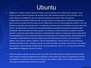 Ubuntu
 Ubuntu es un sistema operativo basado en Debian y que se distribuye como software libre y gratuito, el cual
incluye su propio entorno de escritorio denominado Unity. Está orientado al usuario novel y promedio, con un
fuerte enfoque en la facilidad de uso y en mejorar la experiencia de usuario. Está compuesto de
múltiple software normalmente distribuido bajo una licencia libre o de código abierto. Estadísticas web sugieren
que la cuota de mercado de Ubuntu dentro de las "distribuciones Linux" es, aproximadamente, del 49%, y con una
tendencia a aumentar como servidor web.Y un importante incremento activo de 20 millones de usuarios para fines
del 2011. Su patrocinador, Canonical, es una compañía británica propiedad del empresario sudafricano Mark
Shuttleworth. Ofrece el sistema de manera gratuita, y se financia por medio de servicios vinculados al sistema
operativo y vendiendo soporte técnico.Además, al mantenerlo libre y gratuito, la empresa es capaz de aprovechar
los desarrolladores de la comunidad para mejorar los componentes de su sistema operativo. Extraoficialmente, la
comunidad de desarrolladores proporciona soporte para otras derivaciones de Ubuntu, con otros entornos
gráficos, como Kubuntu, Xubuntu, Edubuntu, Ubuntu Studio,Mythbuntu, Ubuntu Gnome y Lubuntu.Canonical,
además de mantener Ubuntu, también provee de una versión orientada a servidores, Ubuntu Server, una versión
para empresas, Ubuntu Business Desktop Remix, una para televisores, Ubuntu TV, y una para usar el escritorio
desde teléfonos inteligentes, Ubuntu for Android.
 Cada seis meses se publica una nueva versión de Ubuntu. Esta recibe soporte por parte de Canonical durante
nueve meses por medio de actualizaciones de seguridad, parches para bugs críticos y actualizaciones menores
de programas. Las versiones LTS (Long Term Support), que se liberan cada dos años, reciben soporte durante
cinco años en los sistemas de escritorio y de servidor.
 