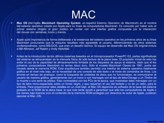 MAC Mac  OS (del inglés Macintosh Operating System, en español Sistema Operativo de Macintosh) es el nombre
del sistema operativo creado por Apple para su línea de computadoras Macintosh. Es conocido por haber sido el
primer sistema dirigido al gran público en contar con una interfaz gráfica compuesta por la interacción
del mouse con ventanas, Icono y menús.
 Apple quitó importancia de forma deliberada a la existencia del sistema operativo en los primeros años de su línea
Macintosh procurando que la máquina resultara más agradable al usuario, diferenciándolo de otros sistemas
contemporáneos, como MS-DOS, que eran un desafío técnico. El equipo de desarrollo del Mac OS original incluía
a Bill Atkinson, Jef Raskin y Andy Hertzfeld.
 Antes de la introducción de los últimos sistemas basados en el microprocesador PowerPC G3, partes significativas
del sistema se almacenaban en la memoria física de sólo lectura de la placa base. El propósito inicial de esto fue
evitar el uso de la capacidad de almacenamiento limitada de los disquetes de apoyo al sistema, dado que el los
primeros computadores Macintosh no tenían disco duro. Sólo el modelo Macintosh Classic de 1991, podía ser
iniciado desde la memoria ROM. Esta arquitectura también permitió una interfaz de sistema operativo totalmente
gráfica en el nivel más bajo, sin la necesidad de una consola de sólo texto o el modo de comandos de línea. Los
errores en tiempo de arranque, como la búsqueda de unidades de disco que no funcionaban, se comunicaron al
usuario de manera gráfica, generalmente con un icono o con mensajes con el tipo de letraChicago y un Timbre de
la muerte o una serie de pitidos. Esto contrastaba con los PCs de la época, que mostraban tales mensajes con un
tipo de letra mono-espaciada sobre un fondo negro, y que requerían el uso del teclado y no de un ratón, para la
entrada. Para proporcionar tales detalles en un nivel bajo, el Mac OS dependía de software de la base del sistema
grabado en la ROM de la placa base, lo que más tarde ayudó a garantizar que sólo los computadores de Apple o
los clones bajo licencia (con el contenido de la memoria ROM protegido por derechos de autor de Apple, pudieran
ejecutar el Mac -OS.
 