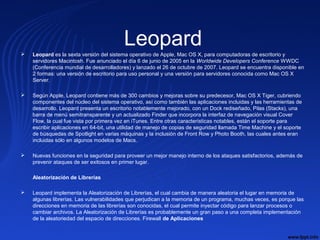 Leopard Leopard es la sexta versión del sistema operativo de Apple, Mac OS X, para computadoras de escritorio y 
servidores Macintosh. Fue anunciado el día 6 de junio de 2005 en la Worldwide Developers Conference WWDC 
(Conferencia mundial de desarrolladores) y lanzado el 26 de octubre de 2007. Leopard se encuentra disponible en 
2 formas: una versión de escritorio para uso personal y una versión para servidores conocida como Mac OS X 
Server.
 Según Apple, Leopard contiene más de 300 cambios y mejoras sobre su predecesor, Mac OS X Tiger, cubriendo 
componentes del núcleo del sistema operativo, así como también las aplicaciones incluidas y las herramientas de 
desarrollo. Leopard presenta un escritorio notablemente mejorado, con un Dock rediseñado, Pilas (Stacks), una 
barra de menú semitransparente y un actualizado Finder que incorpora la interfaz de navegación visual Cover 
Flow, la cual fue vista por primera vez en iTunes. Entre otras características notables, están el soporte para 
escribir aplicaciones en 64-bit, una utilidad de manejo de copias de seguridad llamada Time Machine y el soporte 
de búsquedas de Spotlight en varias máquinas y la inclusión de Front Row y Photo Booth, las cuales antes eran 
incluidas sólo en algunos modelos de Macs.
 Nuevas funciones en la seguridad para proveer un mejor manejo interno de los ataques satisfactorios, además de 
prevenir ataques de ser exitosos en primer lugar.
Aleatorización de Librerías
 Leopard implementa la Aleatorización de Librerías, el cual cambia de manera aleatoria el lugar en memoria de 
algunas librerías. Las vulnerabilidades que perjudican a la memoria de un programa, muchas veces, es porque las 
direcciones en memoria de las librerías son conocidas, el cual permite inyectar código para lanzar procesos o 
cambiar archivos. La Aleatorización de Librerías es probablemente un gran paso a una completa implementación 
de la aleatoriedad del espacio de direcciones. Firewall de Aplicaciones
 
