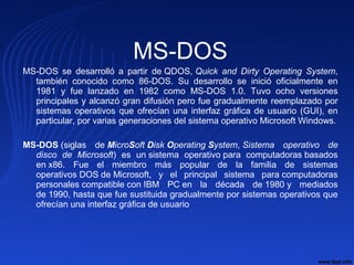 MS-DOS
MS-DOS se desarrolló a partir de QDOS, Quick and Dirty Operating System,
también conocido como 86-DOS. Su desarrollo se inició oficialmente en
1981 y fue lanzado en 1982 como MS-DOS 1.0. Tuvo ocho versiones
principales y alcanzó gran difusión pero fue gradualmente reemplazado por
sistemas operativos que ofrecían una interfaz gráfica de usuario (GUI), en
particular, por varias generaciones del sistema operativo Microsoft Windows.
MS-DOS (siglas de MicroSoft Disk Operating System, Sistema operativo de
disco de Microsoft) es un sistema operativo para computadoras basados
en x86. Fue el miembro más popular de la familia de sistemas
operativos DOS de Microsoft, y el principal sistema para computadoras
personales compatible con IBM PC en la década de 1980 y mediados
de 1990, hasta que fue sustituida gradualmente por sistemas operativos que
ofrecían una interfaz gráfica de usuario
 