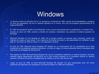 Windows
 La primera versión de Windows fue la 1.0, lanzada en noviembre de 1985, carecía de funcionalidades y consiguió 
un poco de popularidad. No era un sistema operativo en sí mismo, sino que era programa ejecutándose en el 
sistema MS-DOS.
 En 1987 fue lanzada la versión 2.0 de Windows, y fue un poco más popular que su predecesora. La versión 2.03, 
lanzada  en  enero  de  1988,  cambió  su interfaz  de  ventanas,  haciéndose  muy  parecido  al  sistema  operativo  de 
las Apple 
 Microsoft  Windows  3.0  fue  lanzada  en  1990,  fue  la  primera  versión  en  alcanzar  éxito  comercial;  vendió  dos 
millones de copias en seis meses. Tuvo mejoras en la interfaz de usuario y las capacidades de multitarea. Luego 
salió el 1 de marzo de 1992 la versión 3.1 con pequeños cambios.
 En  julio  de  1993,  Microsoft  lanzó  Windows  NT  basado  en  un  nuevo kernel.  NT  es  considerado  de  la  línea 
profesional de los sistemas operativos Windows. La línea de hogar y la línea profesional fueron fusionadas años 
más tarde con la llegada de Windows XP.
 Para agosto de 1995, Microsoft lanza Windows 95, que es considerado realmente un sistema operativo. De todas 
maneras  seguía  dependiendo  del  MS-DOS,  por  lo  que  muchos  expertos  no  lo  consideran  todavía  un  sistema 
operativo. Windows 95 cambió completamente su interfaz y se hizo más fácil de usar.
 Luego,  en  junio  de  1998,  se  lanzó  Microsoft  Windows  98,  también  con  gran  popularidad,  pero  con  varios 
problemas de seguridad que necesitaron una Second Edition en 1999 para resolverlos.
 