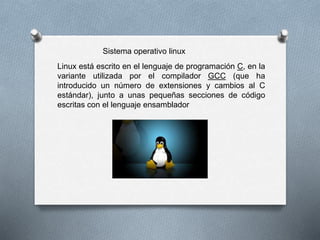 Sistema operativo linux 
Linux está escrito en el lenguaje de programación C, en la 
variante utilizada por el compilador GCC (que ha 
introducido un número de extensiones y cambios al C 
estándar), junto a unas pequeñas secciones de código 
escritas con el lenguaje ensamblador 
 