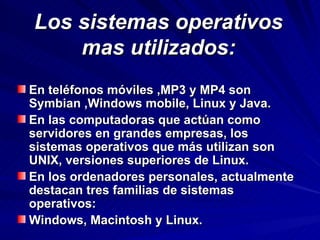 Los sistemas operativos mas utilizados: En teléfonos móviles ,MP3 y MP4 son Symbian ,Windows mobile, Linux y Java. En las computadoras que actúan como servidores en grandes empresas, los sistemas operativos que más utilizan son UNIX, versiones superiores de Linux. En los ordenadores personales, actualmente destacan tres familias de sistemas operativos: Windows, Macintosh y Linux. 
