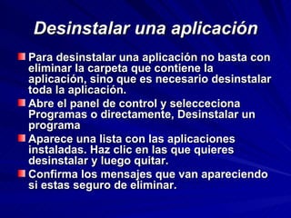 Desinstalar una aplicación Para desinstalar una aplicación no basta con eliminar la carpeta que contiene la aplicación, sino que es necesario desinstalar toda la aplicación. Abre el panel de control y selecceciona Programas o directamente, Desinstalar un programa Aparece una lista con las aplicaciones instaladas. Haz clic en las que quieres desinstalar y luego quitar. Confirma los mensajes que van apareciendo si estas seguro de eliminar. 