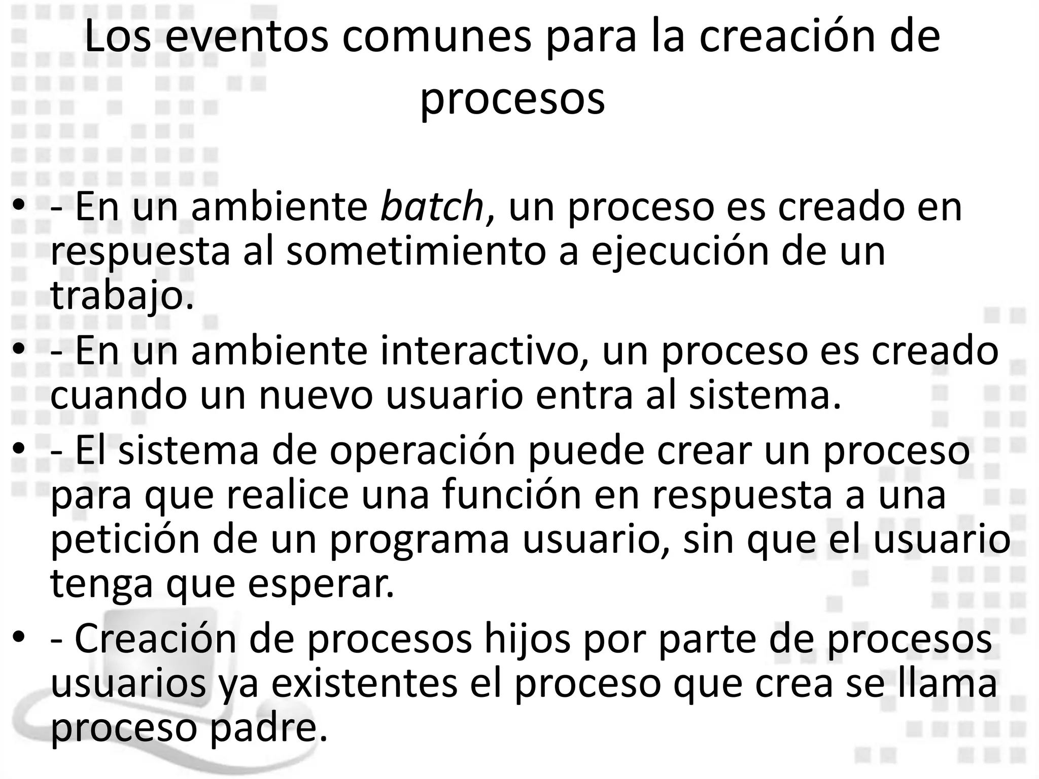 Los eventos comunes para la creación de
                  procesos

• - En un ambiente batch, un proceso es creado en
  respuesta al sometimiento a ejecución de un
  trabajo.
• - En un ambiente interactivo, un proceso es creado
  cuando un nuevo usuario entra al sistema.
• - El sistema de operación puede crear un proceso
  para que realice una función en respuesta a una
  petición de un programa usuario, sin que el usuario
  tenga que esperar.
• - Creación de procesos hijos por parte de procesos
  usuarios ya existentes el proceso que crea se llama
  proceso padre.
 