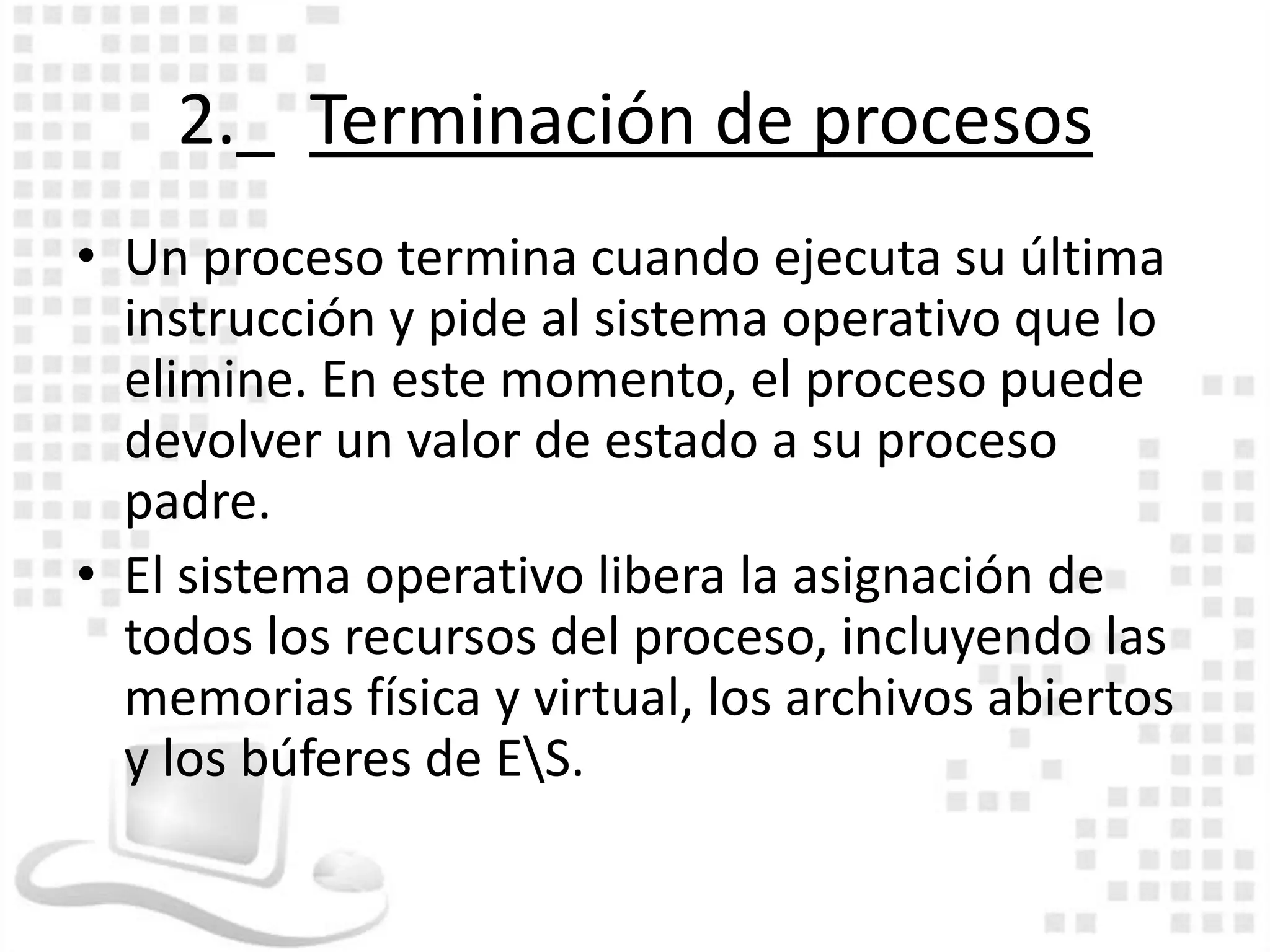 2._ Terminación de procesos
• Un proceso termina cuando ejecuta su última
  instrucción y pide al sistema operativo que lo
  elimine. En este momento, el proceso puede
  devolver un valor de estado a su proceso
  padre.
• El sistema operativo libera la asignación de
  todos los recursos del proceso, incluyendo las
  memorias física y virtual, los archivos abiertos
  y los búferes de ES.
 
