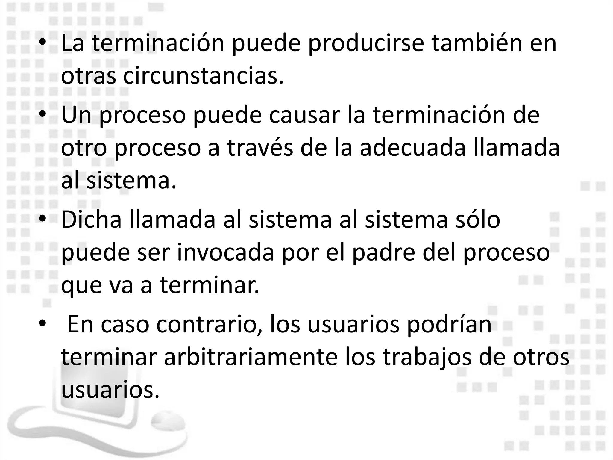 • La terminación puede producirse también en
  otras circunstancias.
• Un proceso puede causar la terminación de
  otro proceso a través de la adecuada llamada
  al sistema.
• Dicha llamada al sistema al sistema sólo
  puede ser invocada por el padre del proceso
  que va a terminar.
• En caso contrario, los usuarios podrían
  terminar arbitrariamente los trabajos de otros
  usuarios.
 