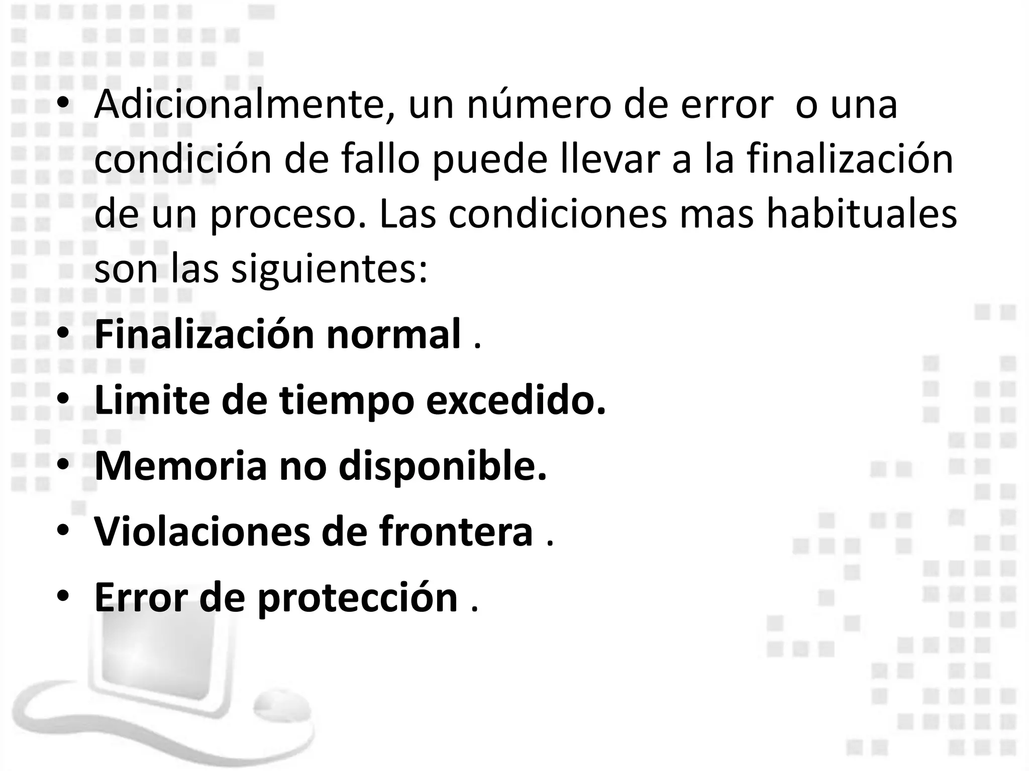 • Adicionalmente, un número de error o una
  condición de fallo puede llevar a la finalización
  de un proceso. Las condiciones mas habituales
  son las siguientes:
• Finalización normal .
• Limite de tiempo excedido.
• Memoria no disponible.
• Violaciones de frontera .
• Error de protección .
 