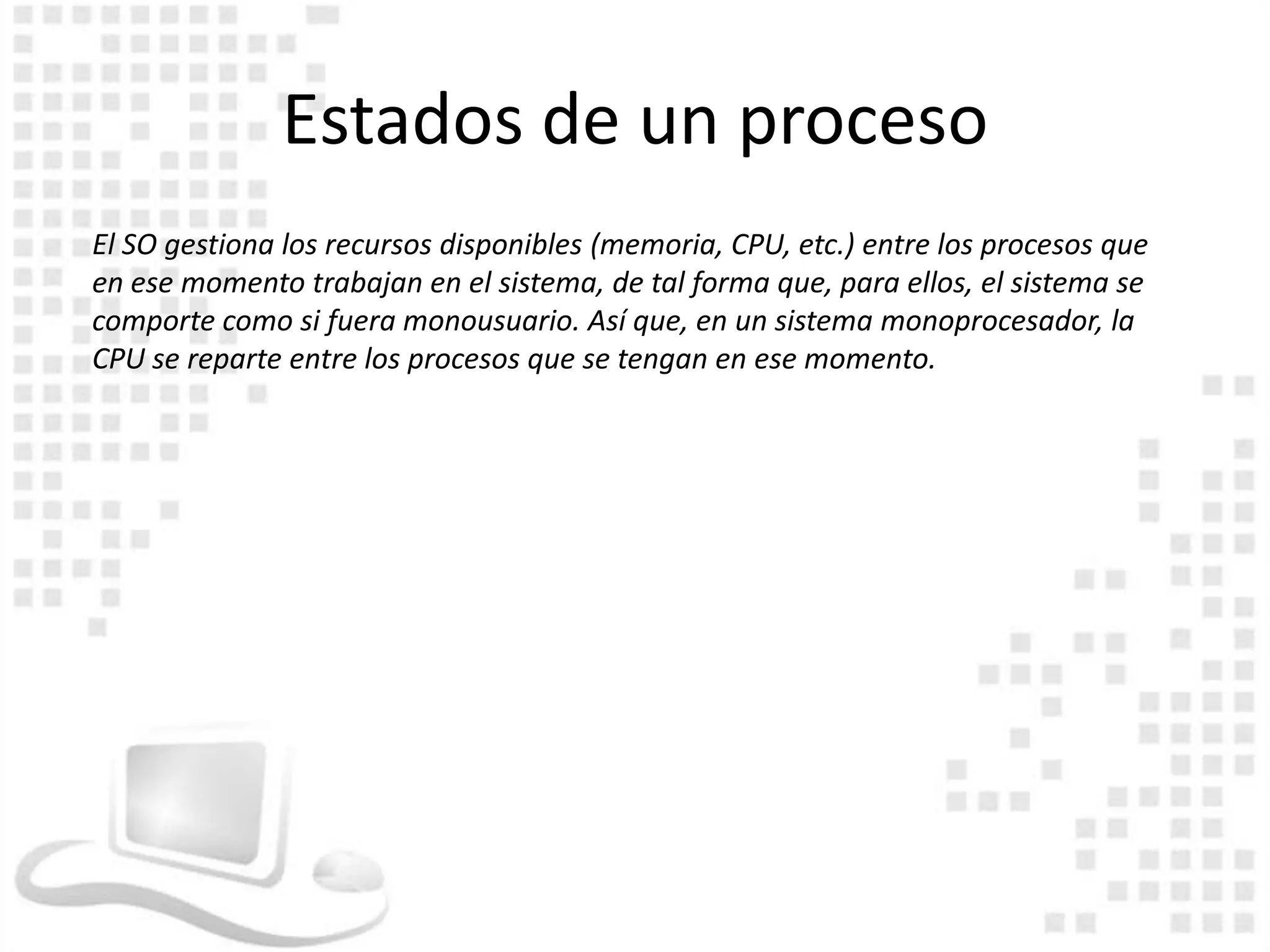 Estados de un proceso
El SO gestiona los recursos disponibles (memoria, CPU, etc.) entre los procesos que
en ese momento trabajan en el sistema, de tal forma que, para ellos, el sistema se
comporte como si fuera monousuario. Así que, en un sistema monoprocesador, la
CPU se reparte entre los procesos que se tengan en ese momento.
 