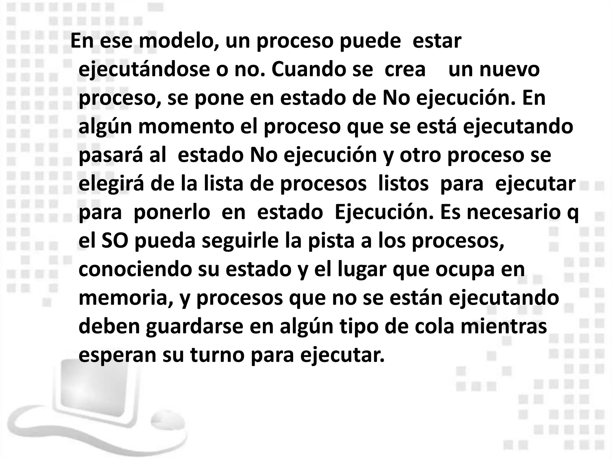 En ese modelo, un proceso puede estar
 ejecutándose o no. Cuando se crea un nuevo
 proceso, se pone en estado de No ejecución. En
 algún momento el proceso que se está ejecutando
 pasará al estado No ejecución y otro proceso se
 elegirá de la lista de procesos listos para ejecutar
 para ponerlo en estado Ejecución. Es necesario q
 el SO pueda seguirle la pista a los procesos,
 conociendo su estado y el lugar que ocupa en
 memoria, y procesos que no se están ejecutando
 deben guardarse en algún tipo de cola mientras
 esperan su turno para ejecutar.
 