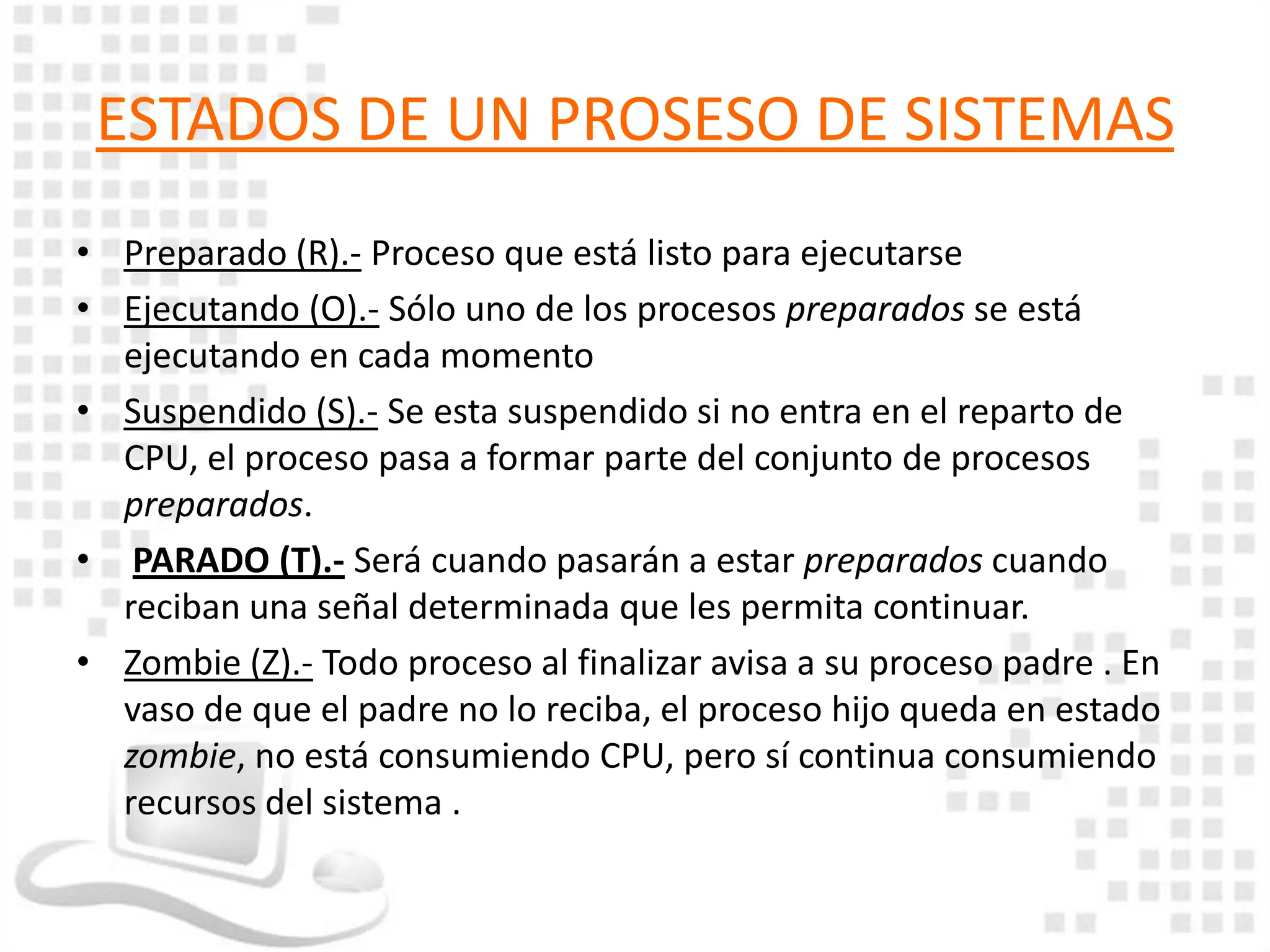 ESTADOS DE UN PROSESO DE SISTEMAS
• Preparado (R).- Proceso que está listo para ejecutarse
• Ejecutando (O).- Sólo uno de los procesos preparados se está
  ejecutando en cada momento
• Suspendido (S).- Se esta suspendido si no entra en el reparto de
  CPU, el proceso pasa a formar parte del conjunto de procesos
  preparados.
• PARADO (T).- Será cuando pasarán a estar preparados cuando
  reciban una señal determinada que les permita continuar.
• Zombie (Z).- Todo proceso al finalizar avisa a su proceso padre . En
  vaso de que el padre no lo reciba, el proceso hijo queda en estado
  zombie, no está consumiendo CPU, pero sí continua consumiendo
  recursos del sistema .
 