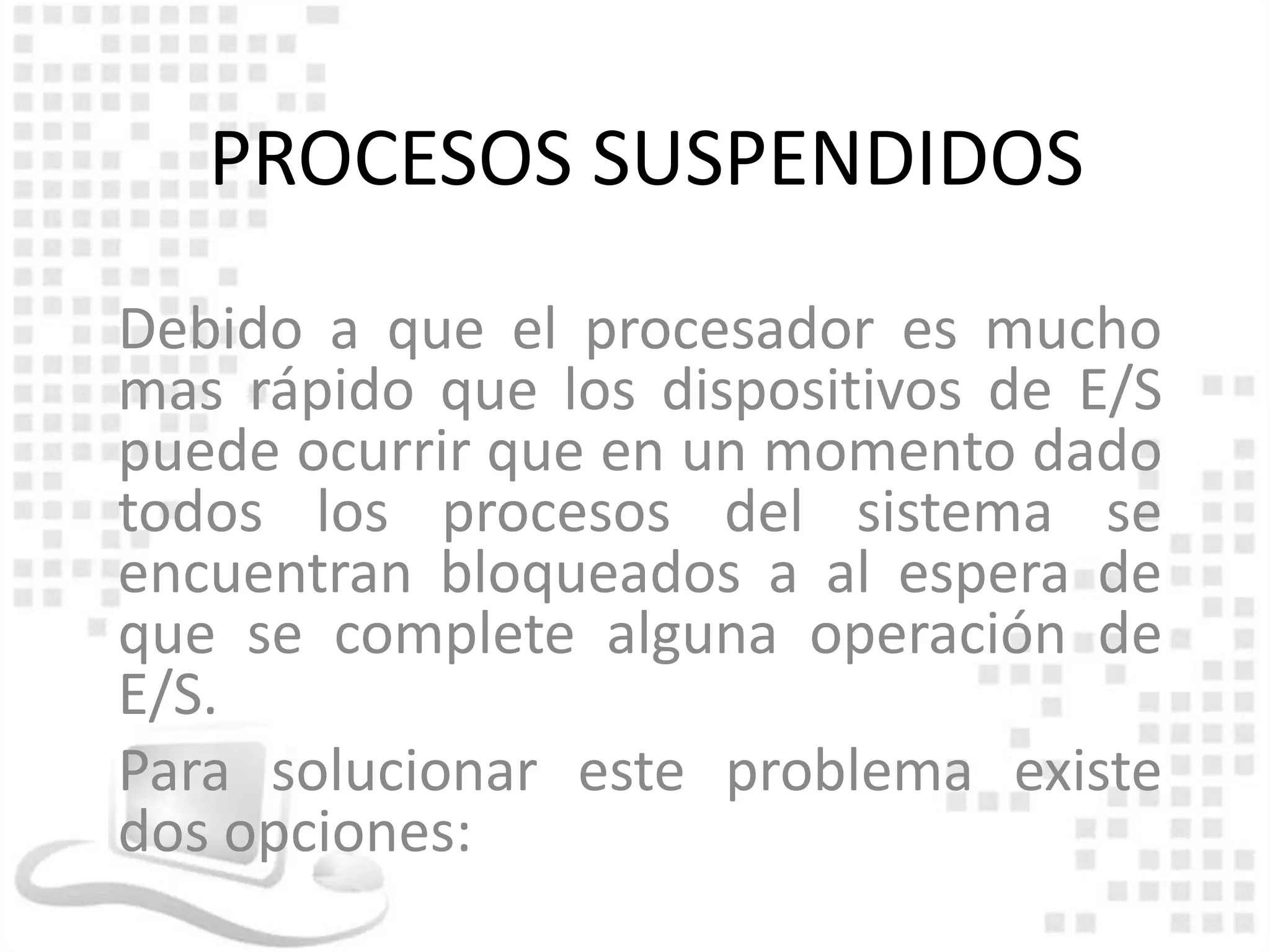 PROCESOS SUSPENDIDOS
Debido a que el procesador es mucho
mas rápido que los dispositivos de E/S
puede ocurrir que en un momento dado
todos los procesos del sistema se
encuentran bloqueados a al espera de
que se complete alguna operación de
E/S.
Para solucionar este problema existe
dos opciones:
 