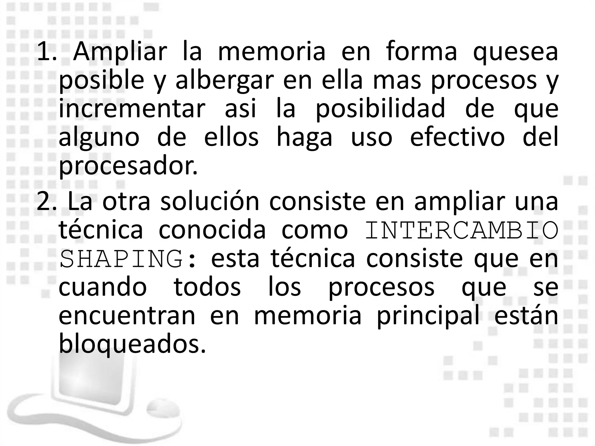 1. Ampliar la memoria en forma quesea
  posible y albergar en ella mas procesos y
  incrementar asi la posibilidad de que
  alguno de ellos haga uso efectivo del
  procesador.
2. La otra solución consiste en ampliar una
  técnica conocida como INTERCAMBIO
  SHAPING: esta técnica consiste que en
  cuando todos los procesos que se
  encuentran en memoria principal están
  bloqueados.
 