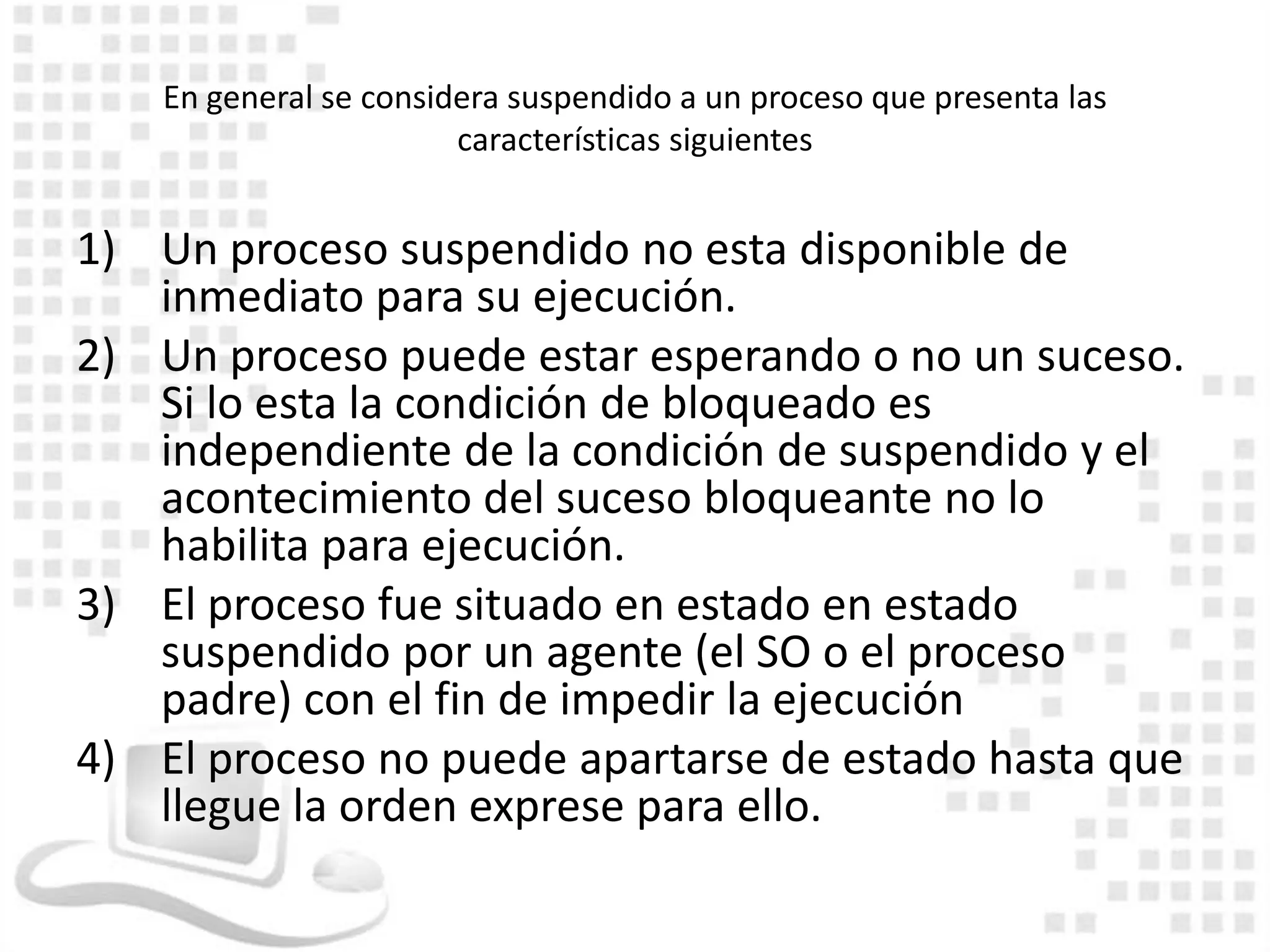 En general se considera suspendido a un proceso que presenta las
                        características siguientes


1) Un proceso suspendido no esta disponible de
   inmediato para su ejecución.
2) Un proceso puede estar esperando o no un suceso.
   Si lo esta la condición de bloqueado es
   independiente de la condición de suspendido y el
   acontecimiento del suceso bloqueante no lo
   habilita para ejecución.
3) El proceso fue situado en estado en estado
   suspendido por un agente (el SO o el proceso
   padre) con el fin de impedir la ejecución
4) El proceso no puede apartarse de estado hasta que
   llegue la orden exprese para ello.
 