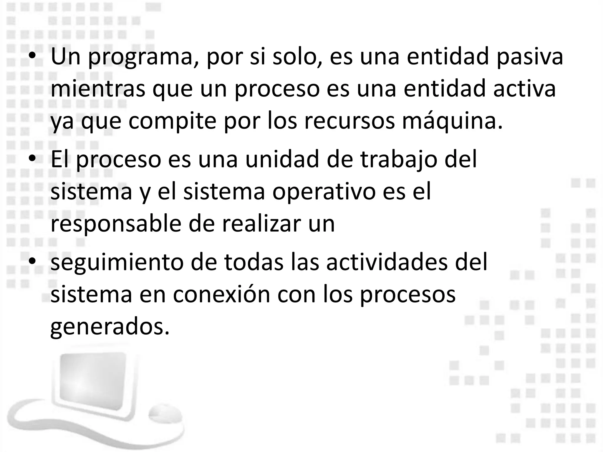 • Un programa, por si solo, es una entidad pasiva
  mientras que un proceso es una entidad activa
  ya que compite por los recursos máquina.
• El proceso es una unidad de trabajo del
  sistema y el sistema operativo es el
  responsable de realizar un
• seguimiento de todas las actividades del
  sistema en conexión con los procesos
  generados.
 
