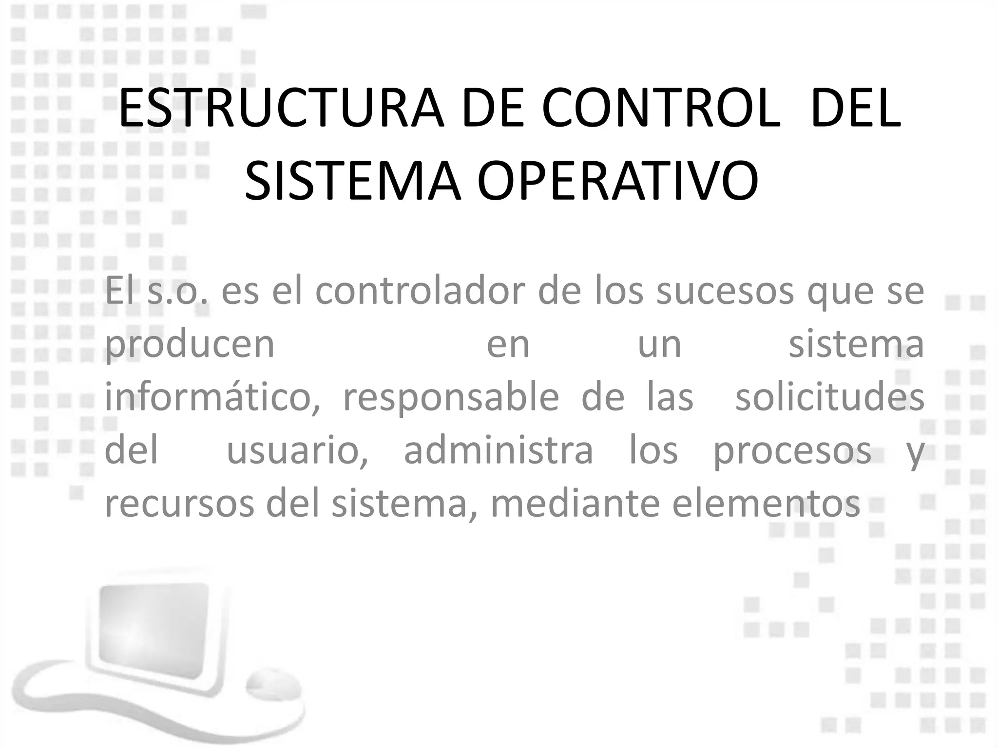 ESTRUCTURA DE CONTROL DEL
    SISTEMA OPERATIVO
El s.o. es el controlador de los sucesos que se
producen               en       un      sistema
informático, responsable de las solicitudes
del usuario, administra los procesos y
recursos del sistema, mediante elementos
 