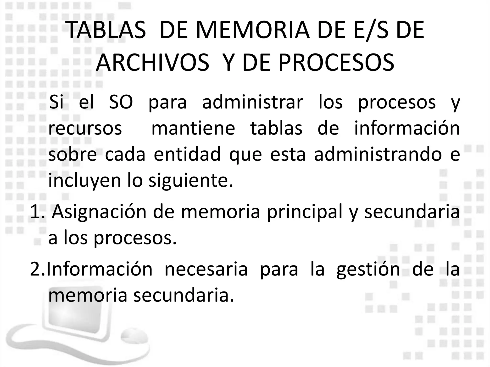 TABLAS DE MEMORIA DE E/S DE
     ARCHIVOS Y DE PROCESOS
   Si el SO para administrar los procesos y
  recursos mantiene tablas de información
  sobre cada entidad que esta administrando e
  incluyen lo siguiente.
1. Asignación de memoria principal y secundaria
  a los procesos.
2.Información necesaria para la gestión de la
  memoria secundaria.
 