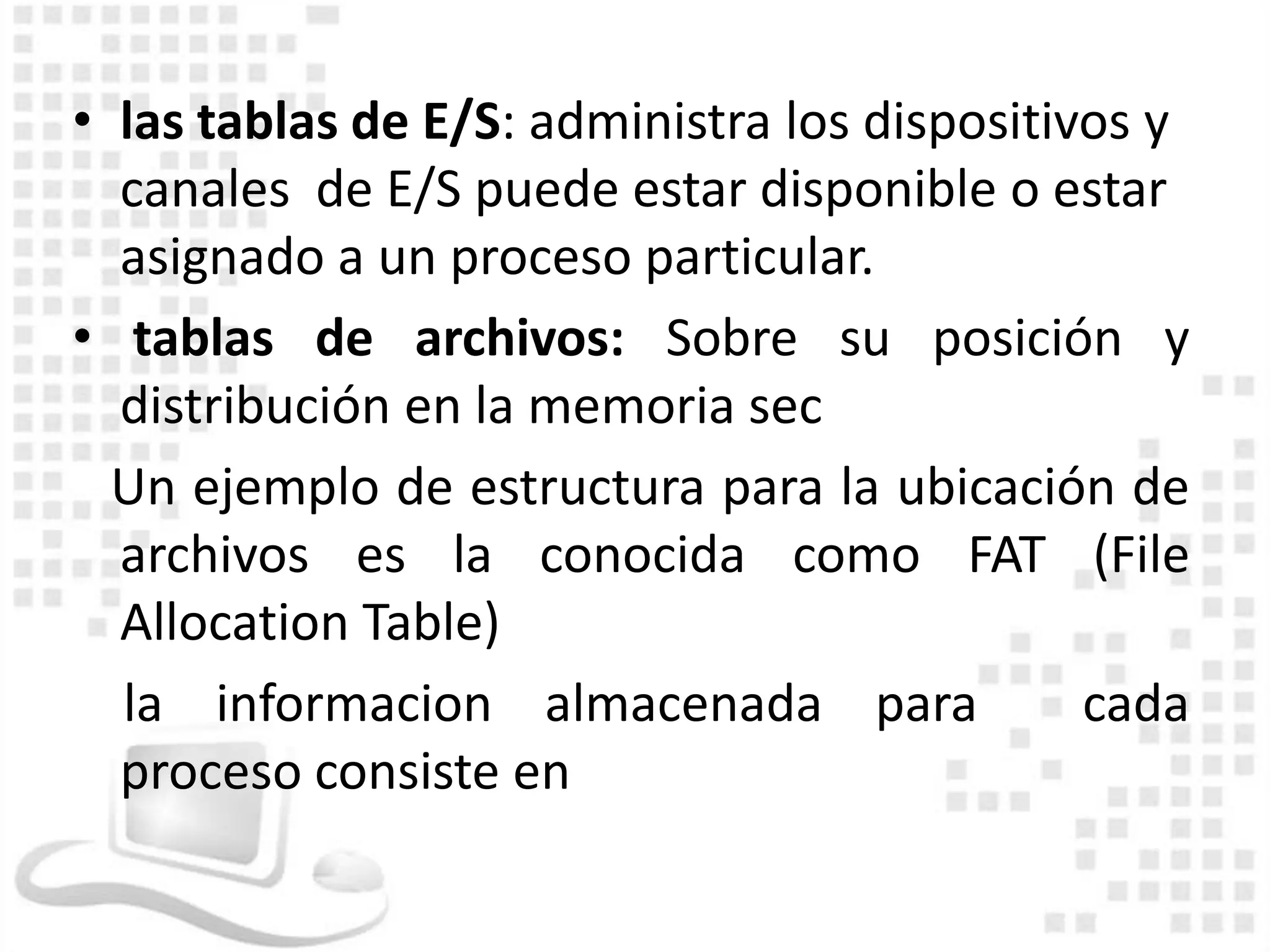 • las tablas de E/S: administra los dispositivos y
  canales de E/S puede estar disponible o estar
  asignado a un proceso particular.
• tablas de archivos: Sobre su posición y
  distribución en la memoria sec
  Un ejemplo de estructura para la ubicación de
  archivos es la conocida como FAT (File
  Allocation Table)
  la informacion almacenada para              cada
  proceso consiste en
 