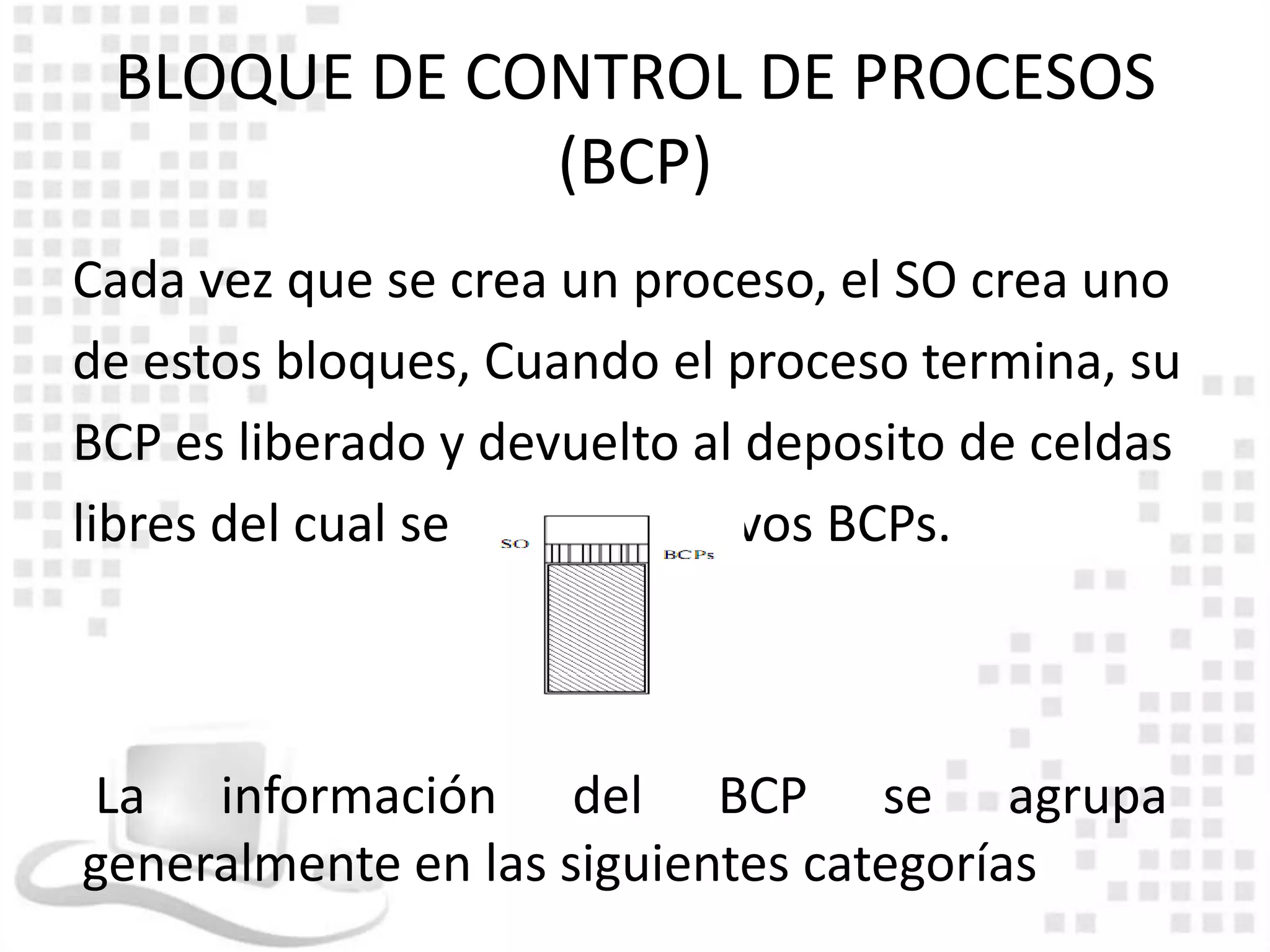 BLOQUE DE CONTROL DE PROCESOS
             (BCP)
Cada vez que se crea un proceso, el SO crea uno
de estos bloques, Cuando el proceso termina, su
BCP es liberado y devuelto al deposito de celdas
libres del cual se extraen nuevos BCPs.



La información del BCP se agrupa
generalmente en las siguientes categorías
 