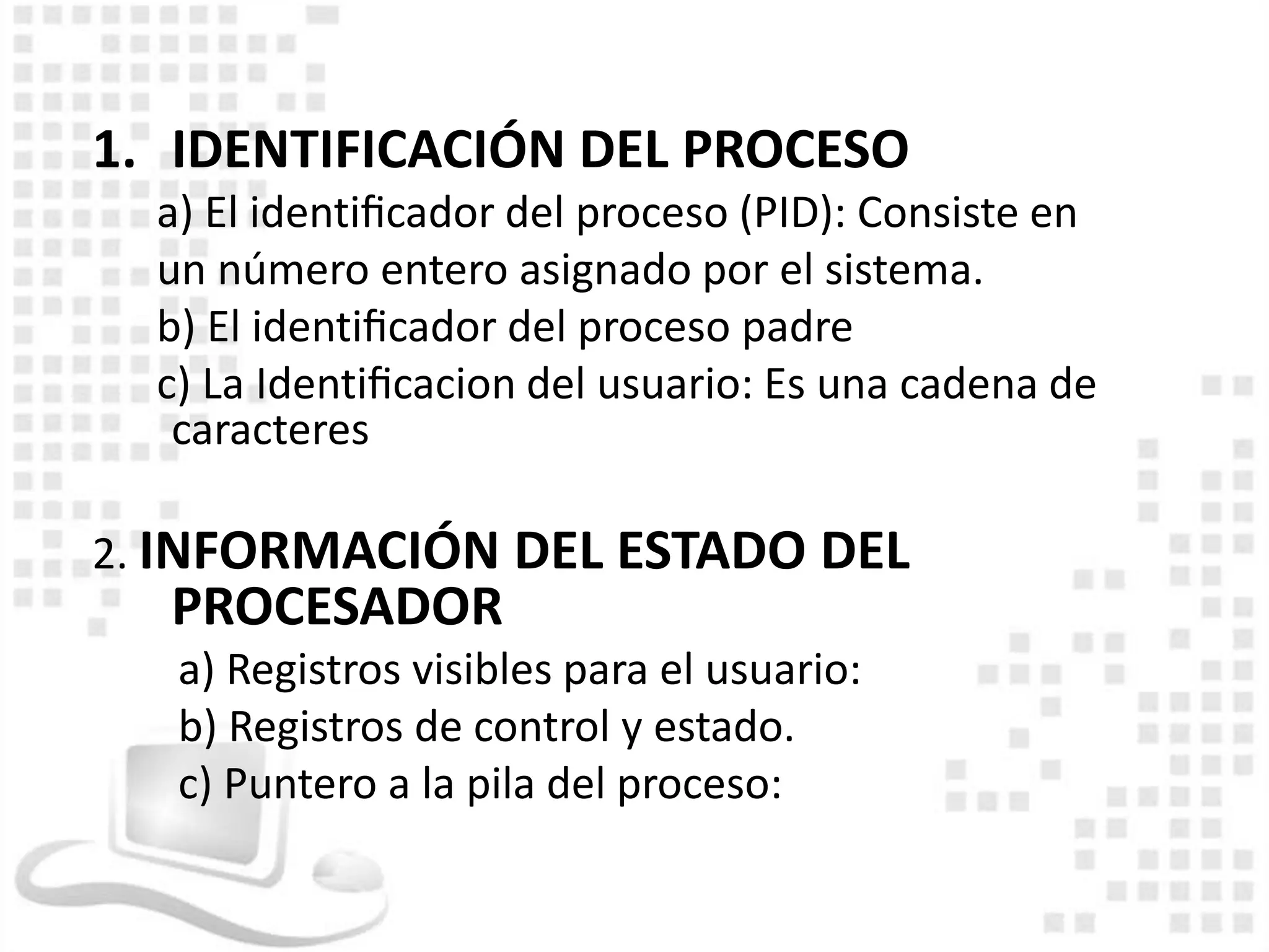 1. IDENTIFICACIÓN DEL PROCESO
  a) El identiﬁcador del proceso (PID): Consiste en
  un número entero asignado por el sistema.
  b) El identiﬁcador del proceso padre
  c) La Identiﬁcacion del usuario: Es una cadena de
   caracteres

2. INFORMACIÓN DEL ESTADO DEL
  PROCESADOR
   a) Registros visibles para el usuario:
   b) Registros de control y estado.
   c) Puntero a la pila del proceso:
 