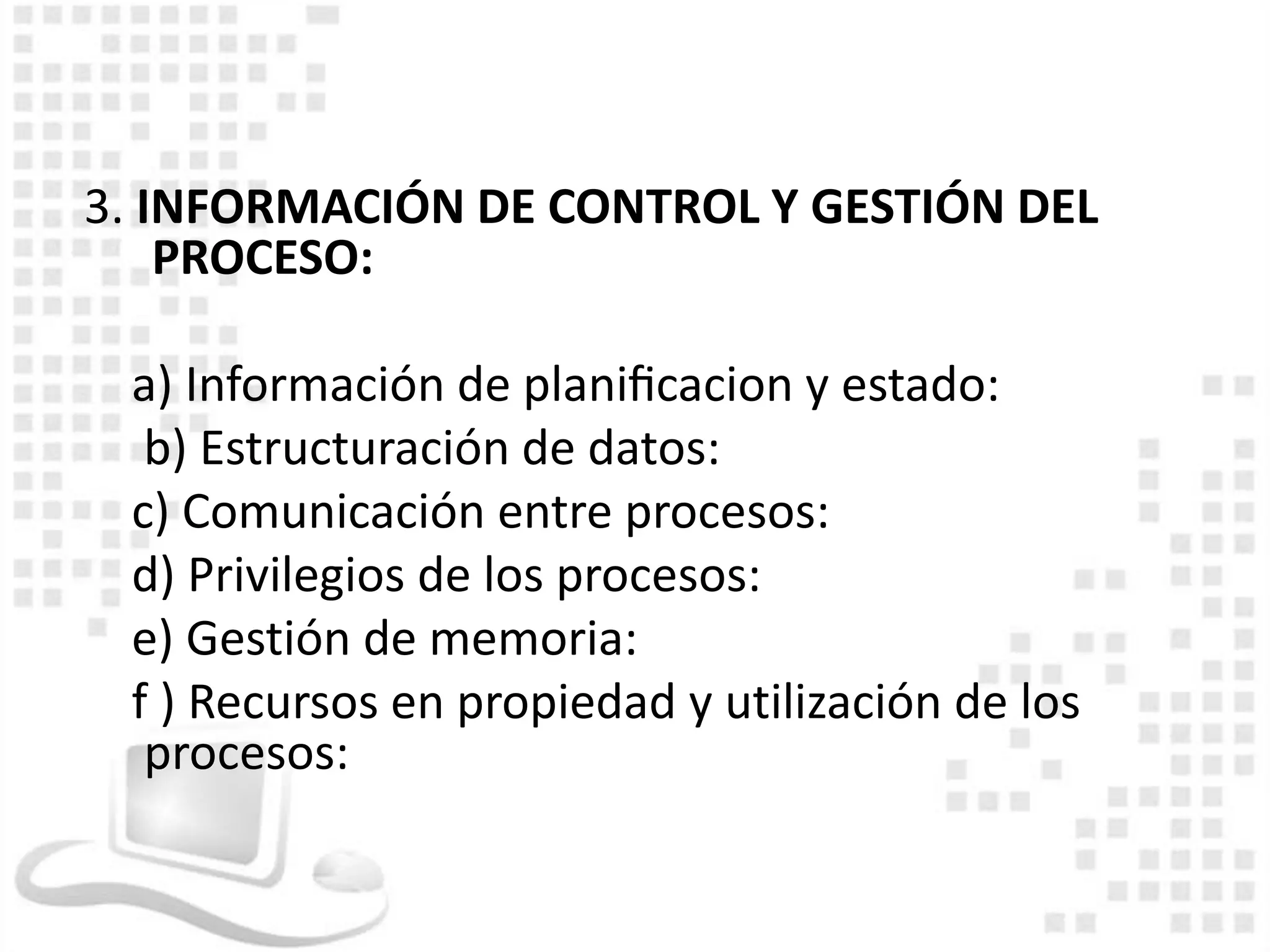 3. INFORMACIÓN DE CONTROL Y GESTIÓN DEL
    PROCESO:

 a) Información de planiﬁcacion y estado:
  b) Estructuración de datos:
 c) Comunicación entre procesos:
 d) Privilegios de los procesos:
 e) Gestión de memoria:
 f ) Recursos en propiedad y utilización de los
  procesos:
 