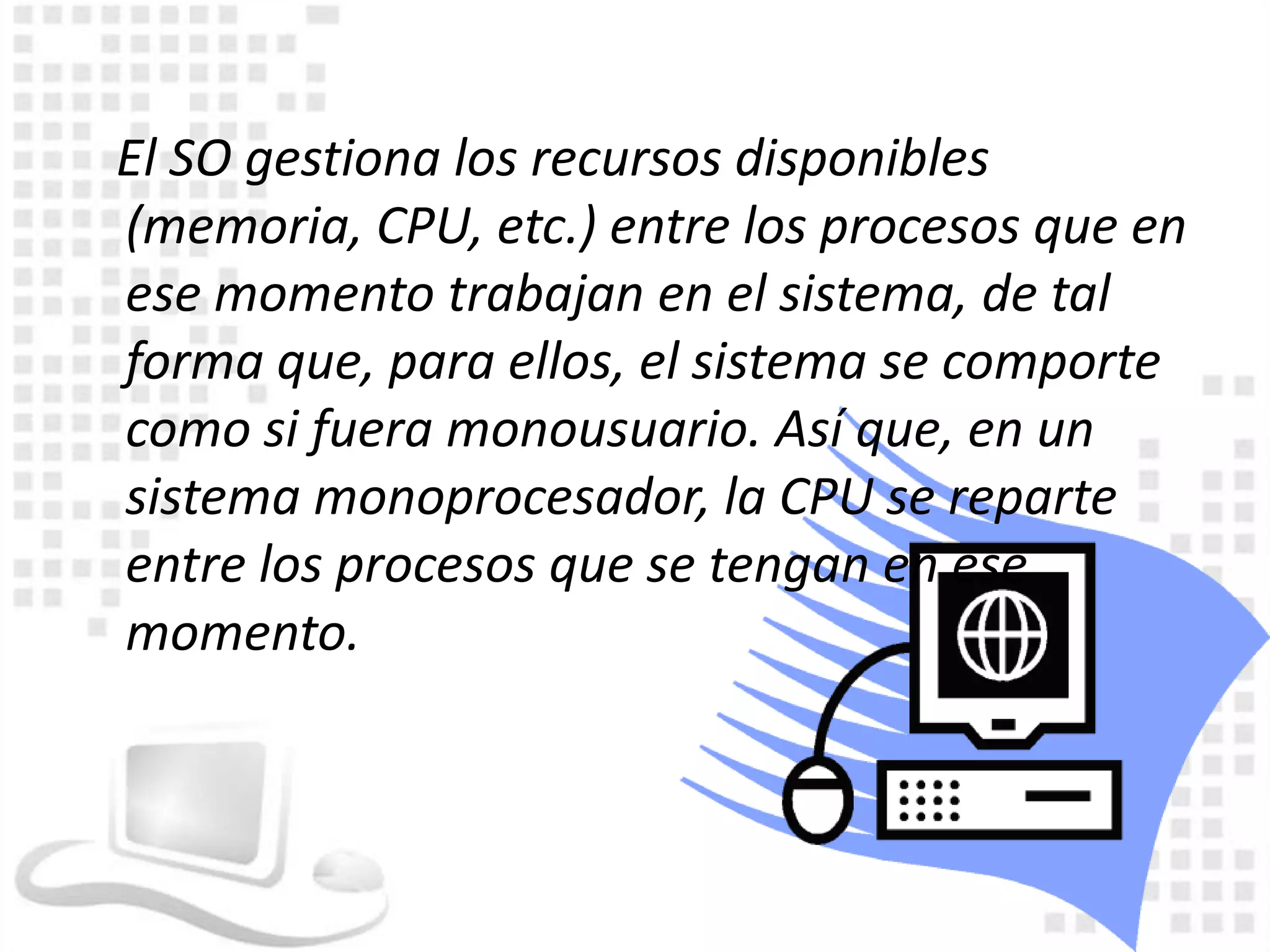 El SO gestiona los recursos disponibles
(memoria, CPU, etc.) entre los procesos que en
ese momento trabajan en el sistema, de tal
forma que, para ellos, el sistema se comporte
como si fuera monousuario. Así que, en un
sistema monoprocesador, la CPU se reparte
entre los procesos que se tengan en ese
momento.
 