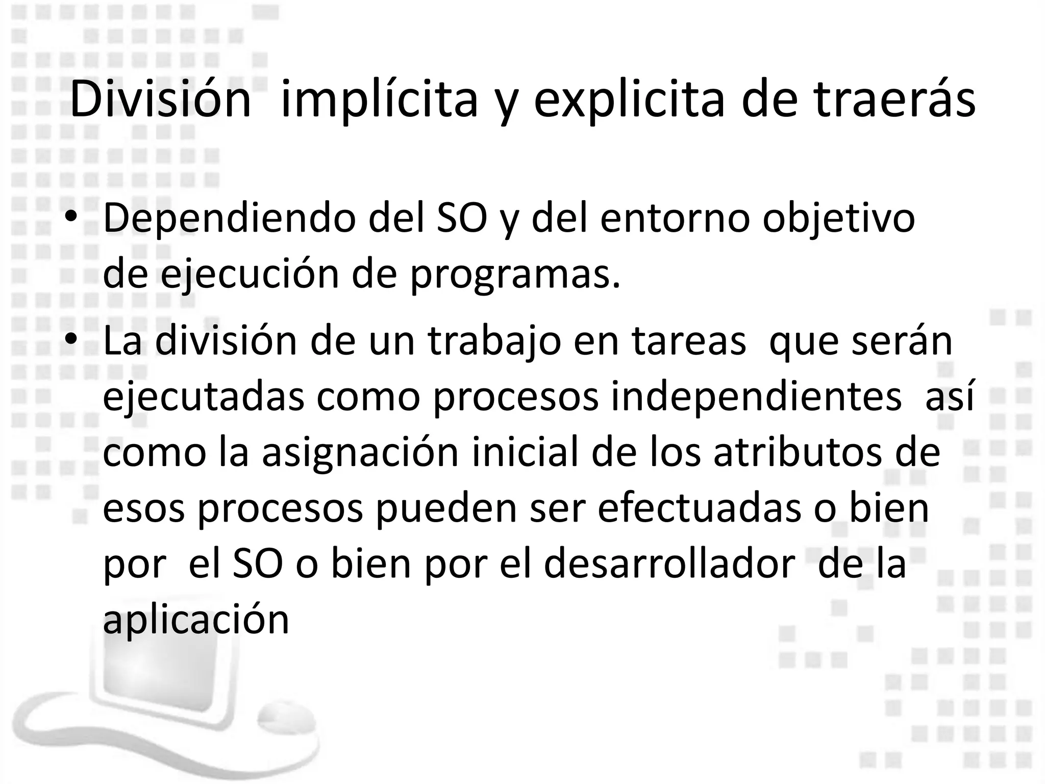 División implícita y explicita de traerás
• Dependiendo del SO y del entorno objetivo
  de ejecución de programas.
• La división de un trabajo en tareas que serán
  ejecutadas como procesos independientes así
  como la asignación inicial de los atributos de
  esos procesos pueden ser efectuadas o bien
  por el SO o bien por el desarrollador de la
  aplicación
 