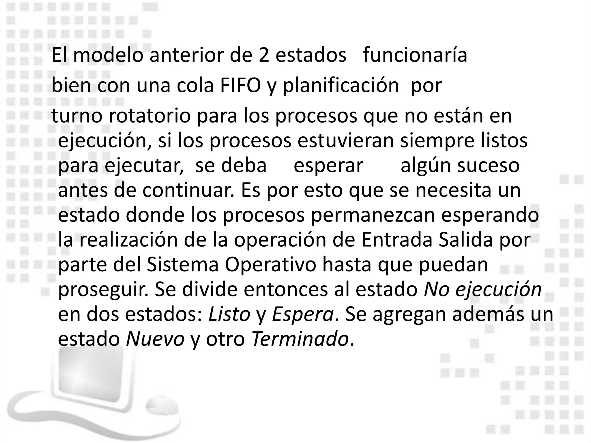 El modelo anterior de 2 estados funcionaría
bien con una cola FIFO y planificación por
turno rotatorio para los procesos que no están en
 ejecución, si los procesos estuvieran siempre listos
 para ejecutar, se deba esperar        algún suceso
 antes de continuar. Es por esto que se necesita un
 estado donde los procesos permanezcan esperando
 la realización de la operación de Entrada Salida por
 parte del Sistema Operativo hasta que puedan
 proseguir. Se divide entonces al estado No ejecución
 en dos estados: Listo y Espera. Se agregan además un
 estado Nuevo y otro Terminado.
 