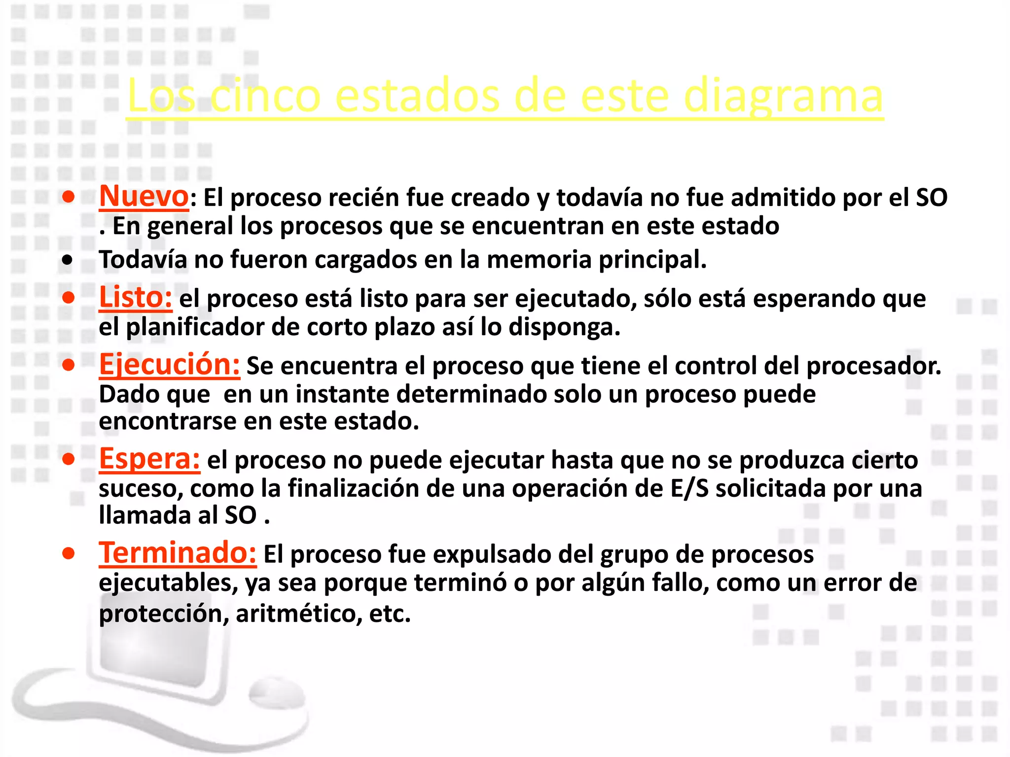 Los cinco estados de este diagrama
Nuevo: El proceso recién fue creado y todavía no fue admitido por el SO
. En general los procesos que se encuentran en este estado
Todavía no fueron cargados en la memoria principal.
Listo: el proceso está listo para ser ejecutado, sólo está esperando que
el planificador de corto plazo así lo disponga.
Ejecución: Se encuentra el proceso que tiene el control del procesador.
Dado que en un instante determinado solo un proceso puede
encontrarse en este estado.
Espera: el proceso no puede ejecutar hasta que no se produzca cierto
suceso, como la finalización de una operación de E/S solicitada por una
llamada al SO .
Terminado: El proceso fue expulsado del grupo de procesos
ejecutables, ya sea porque terminó o por algún fallo, como un error de
protección, aritmético, etc.
 