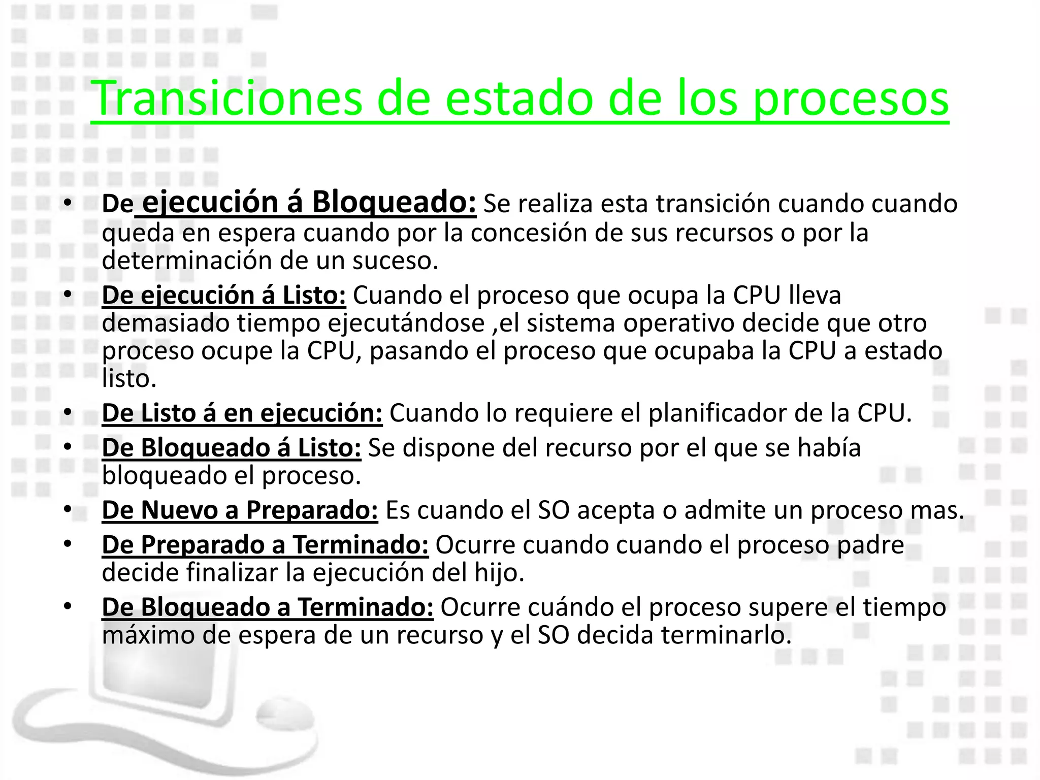 Transiciones de estado de los procesos
• De ejecución á Bloqueado: Se realiza esta transición cuando cuando
  queda en espera cuando por la concesión de sus recursos o por la
  determinación de un suceso.
• De ejecución á Listo: Cuando el proceso que ocupa la CPU lleva
  demasiado tiempo ejecutándose ,el sistema operativo decide que otro
  proceso ocupe la CPU, pasando el proceso que ocupaba la CPU a estado
  listo.
• De Listo á en ejecución: Cuando lo requiere el planificador de la CPU.
• De Bloqueado á Listo: Se dispone del recurso por el que se había
  bloqueado el proceso.
• De Nuevo a Preparado: Es cuando el SO acepta o admite un proceso mas.
• De Preparado a Terminado: Ocurre cuando cuando el proceso padre
  decide finalizar la ejecución del hijo.
• De Bloqueado a Terminado: Ocurre cuándo el proceso supere el tiempo
  máximo de espera de un recurso y el SO decida terminarlo.
 