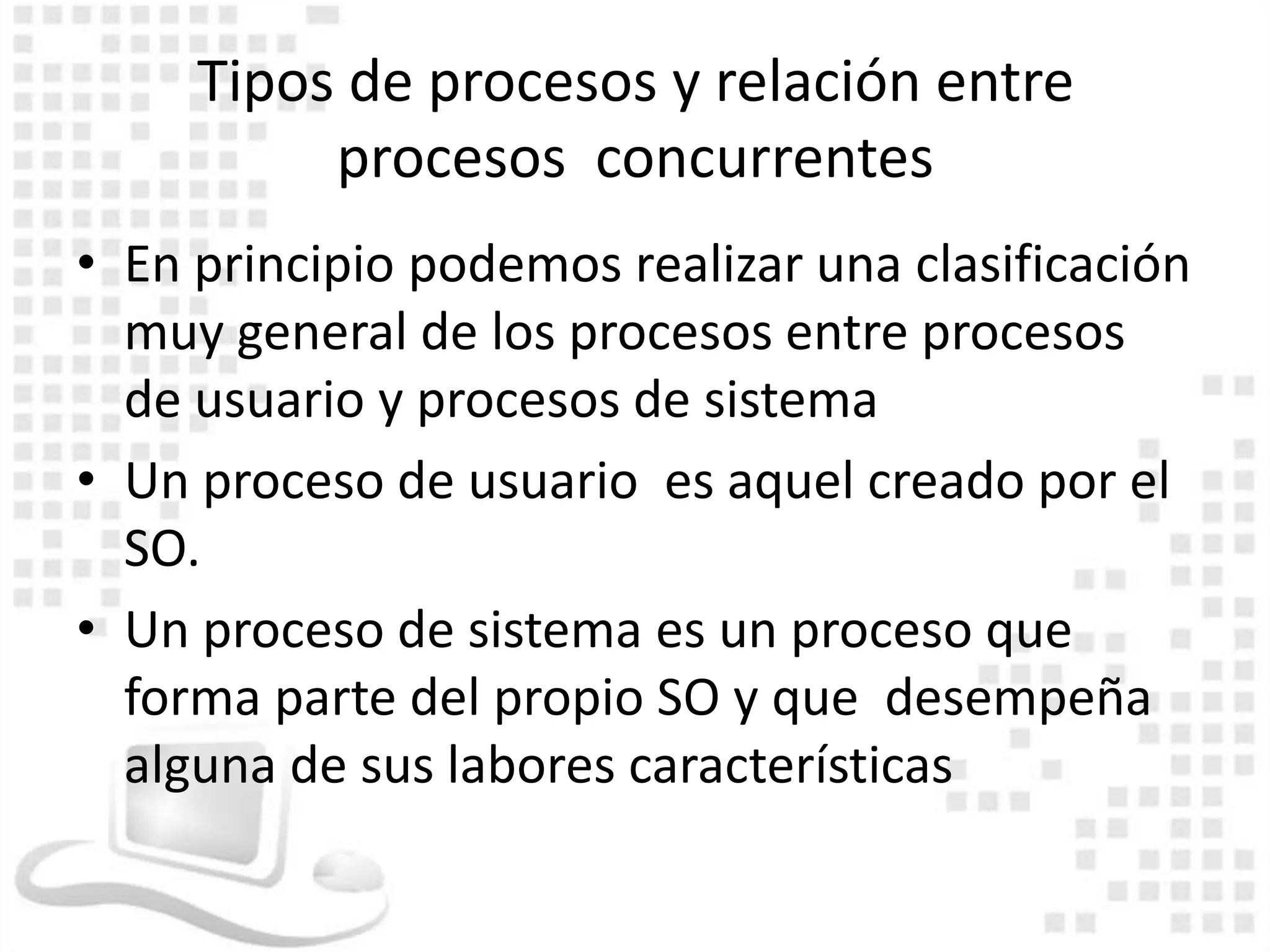 Tipos de procesos y relación entre
          procesos concurrentes
• En principio podemos realizar una clasificación
  muy general de los procesos entre procesos
  de usuario y procesos de sistema
• Un proceso de usuario es aquel creado por el
  SO.
• Un proceso de sistema es un proceso que
  forma parte del propio SO y que desempeña
  alguna de sus labores características
 