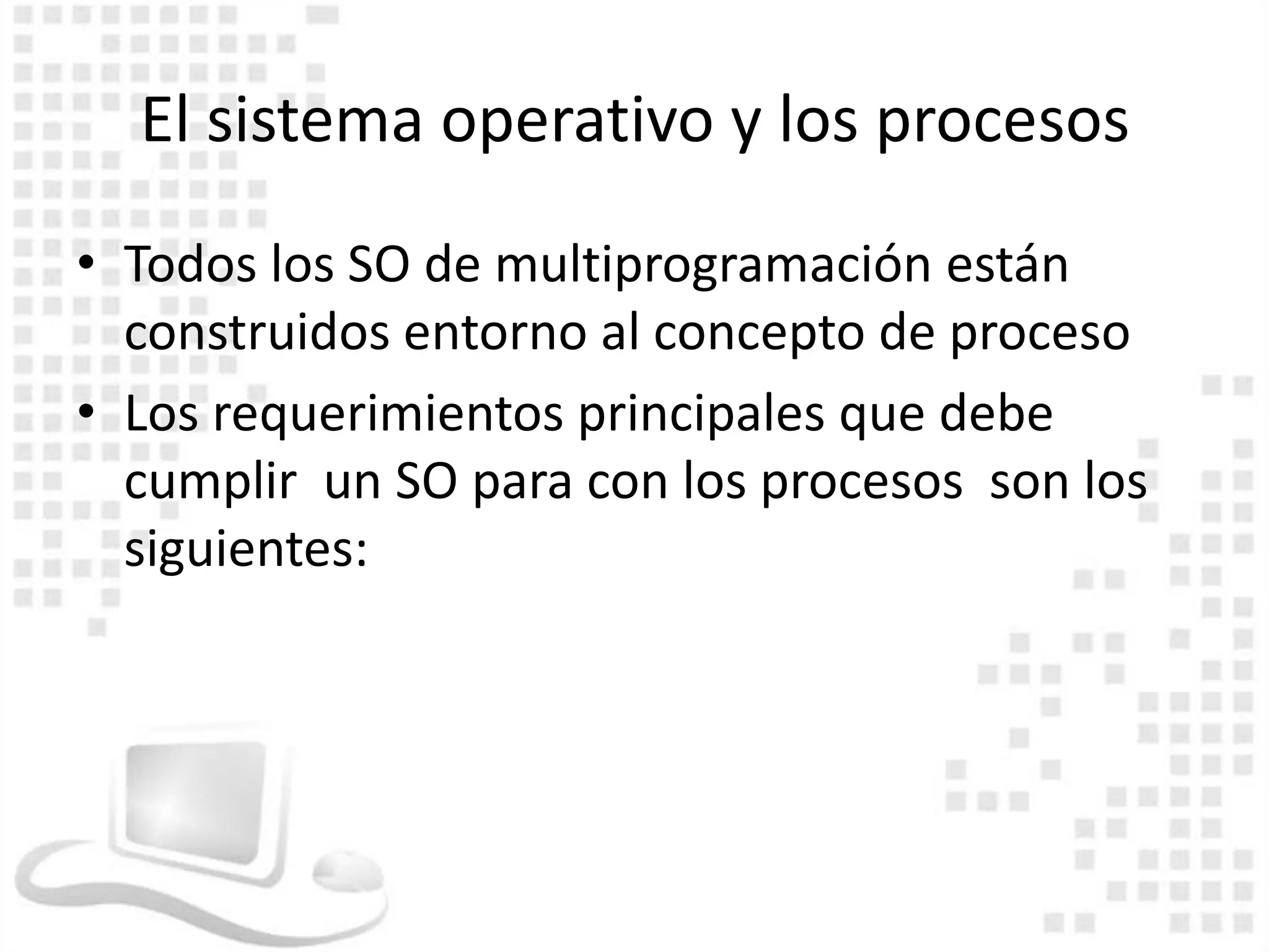 El sistema operativo y los procesos
• Todos los SO de multiprogramación están
  construidos entorno al concepto de proceso
• Los requerimientos principales que debe
  cumplir un SO para con los procesos son los
  siguientes:
 