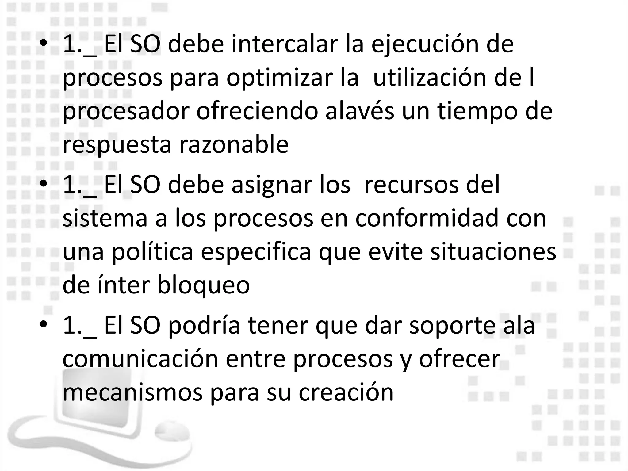 • 1._ El SO debe intercalar la ejecución de
  procesos para optimizar la utilización de l
  procesador ofreciendo alavés un tiempo de
  respuesta razonable
• 1._ El SO debe asignar los recursos del
  sistema a los procesos en conformidad con
  una política especifica que evite situaciones
  de ínter bloqueo
• 1._ El SO podría tener que dar soporte ala
  comunicación entre procesos y ofrecer
  mecanismos para su creación
 