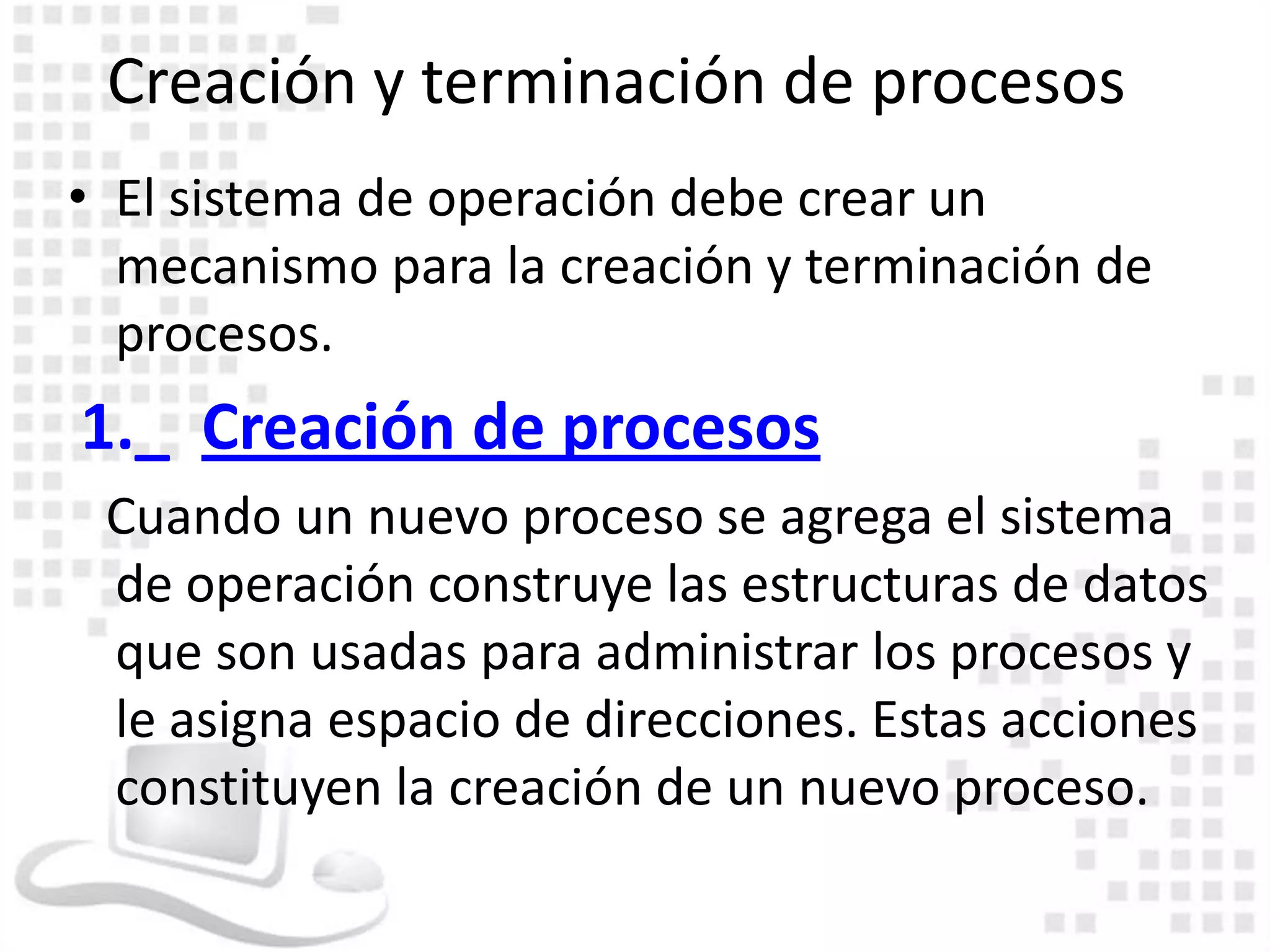 Creación y terminación de procesos
• El sistema de operación debe crear un
  mecanismo para la creación y terminación de
  procesos.
1._ Creación de procesos
 Cuando un nuevo proceso se agrega el sistema
 de operación construye las estructuras de datos
 que son usadas para administrar los procesos y
 le asigna espacio de direcciones. Estas acciones
 constituyen la creación de un nuevo proceso.
 