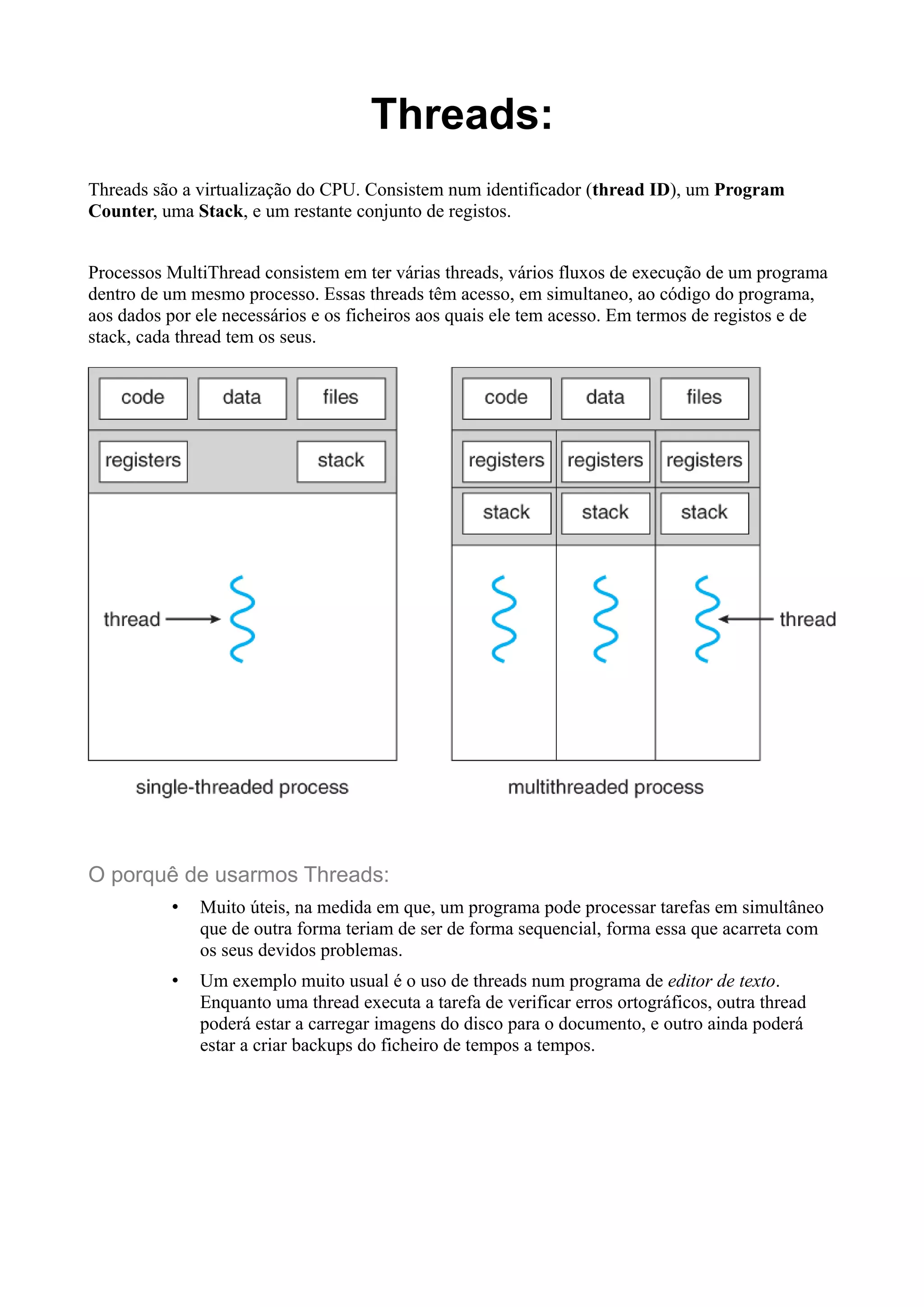 Threads: 
Threads são a virtualização do CPU. Consistem num identificador (thread ID), um Program 
Counter, uma Stack, e um restante conjunto de registos. 
Processos MultiThread consistem em ter várias threads, vários fluxos de execução de um programa 
dentro de um mesmo processo. Essas threads têm acesso, em simultaneo, ao código do programa, 
aos dados por ele necessários e os ficheiros aos quais ele tem acesso. Em termos de registos e de 
stack, cada thread tem os seus. 
O porquê de usarmos Threads: 
• Muito úteis, na medida em que, um programa pode processar tarefas em simultâneo 
que de outra forma teriam de ser de forma sequencial, forma essa que acarreta com 
os seus devidos problemas. 
• Um exemplo muito usual é o uso de threads num programa de editor de texto. 
Enquanto uma thread executa a tarefa de verificar erros ortográficos, outra thread 
poderá estar a carregar imagens do disco para o documento, e outro ainda poderá 
estar a criar backups do ficheiro de tempos a tempos. 
 