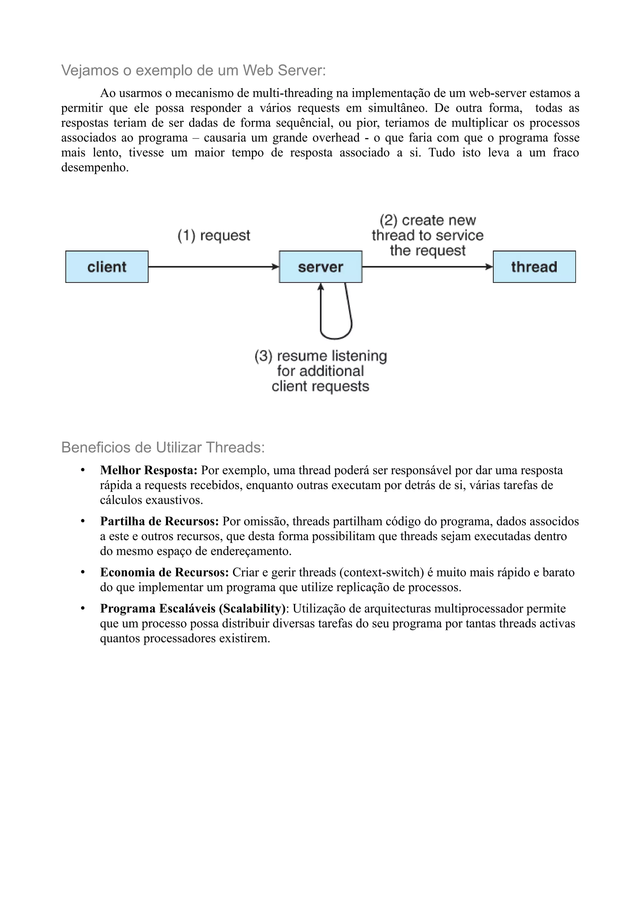 Vejamos o exemplo de um Web Server: 
Ao usarmos o mecanismo de multi-threading na implementação de um web-server estamos a 
permitir que ele possa responder a vários requests em simultâneo. De outra forma, todas as 
respostas teriam de ser dadas de forma sequêncial, ou pior, teriamos de multiplicar os processos 
associados ao programa – causaria um grande overhead - o que faria com que o programa fosse 
mais lento, tivesse um maior tempo de resposta associado a si. Tudo isto leva a um fraco 
desempenho. 
Beneficios de Utilizar Threads: 
• Melhor Resposta: Por exemplo, uma thread poderá ser responsável por dar uma resposta 
rápida a requests recebidos, enquanto outras executam por detrás de si, várias tarefas de 
cálculos exaustivos. 
• Partilha de Recursos: Por omissão, threads partilham código do programa, dados associdos 
a este e outros recursos, que desta forma possibilitam que threads sejam executadas dentro 
do mesmo espaço de endereçamento. 
• Economia de Recursos: Criar e gerir threads (context-switch) é muito mais rápido e barato 
do que implementar um programa que utilize replicação de processos. 
• Programa Escaláveis (Scalability): Utilização de arquitecturas multiprocessador permite 
que um processo possa distribuir diversas tarefas do seu programa por tantas threads activas 
quantos processadores existirem. 
 