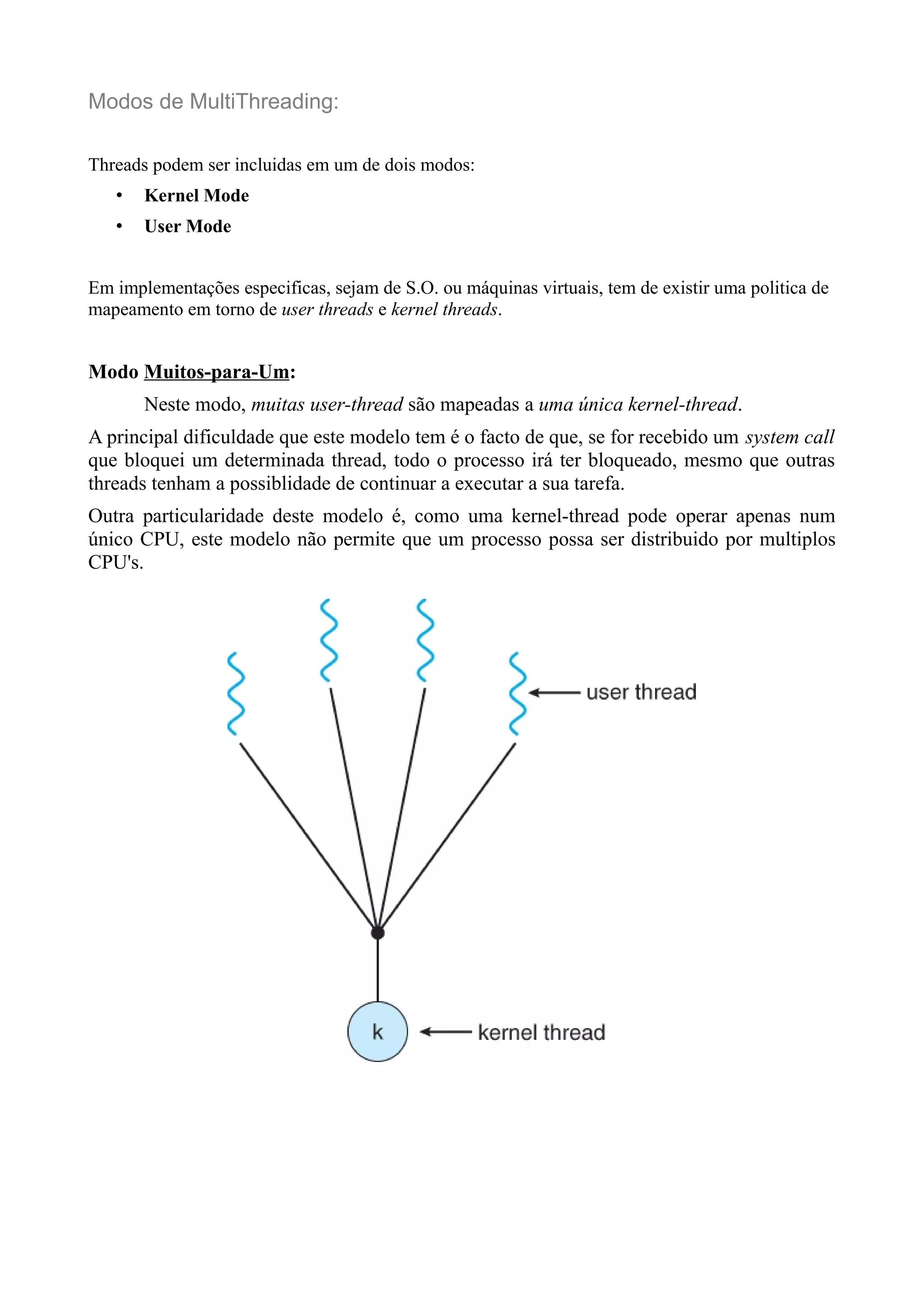 Modos de MultiThreading: 
Threads podem ser incluidas em um de dois modos: 
• Kernel Mode 
• User Mode 
Em implementações especificas, sejam de S.O. ou máquinas virtuais, tem de existir uma politica de 
mapeamento em torno de user threads e kernel threads. 
Modo Muitos-para-Um: 
Neste modo, muitas user-thread são mapeadas a uma única kernel-thread. 
A principal dificuldade que este modelo tem é o facto de que, se for recebido um system call 
que bloquei um determinada thread, todo o processo irá ter bloqueado, mesmo que outras 
threads tenham a possiblidade de continuar a executar a sua tarefa. 
Outra particularidade deste modelo é, como uma kernel-thread pode operar apenas num 
único CPU, este modelo não permite que um processo possa ser distribuido por multiplos 
CPU's. 
 