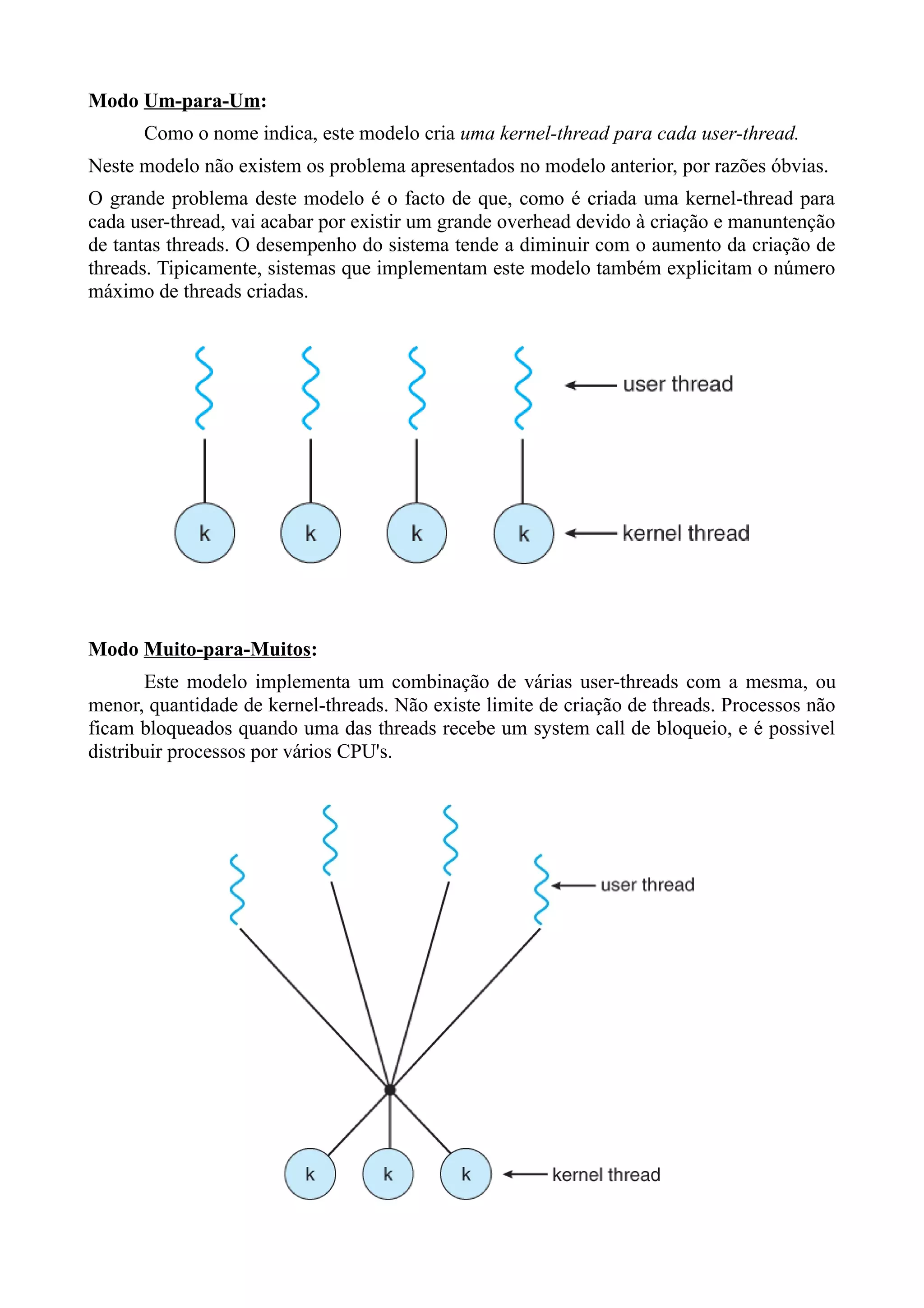 Modo Um-para-Um: 
Como o nome indica, este modelo cria uma kernel-thread para cada user-thread. 
Neste modelo não existem os problema apresentados no modelo anterior, por razões óbvias. 
O grande problema deste modelo é o facto de que, como é criada uma kernel-thread para 
cada user-thread, vai acabar por existir um grande overhead devido à criação e manuntenção 
de tantas threads. O desempenho do sistema tende a diminuir com o aumento da criação de 
threads. Tipicamente, sistemas que implementam este modelo também explicitam o número 
máximo de threads criadas. 
Modo Muito-para-Muitos: 
Este modelo implementa um combinação de várias user-threads com a mesma, ou 
menor, quantidade de kernel-threads. Não existe limite de criação de threads. Processos não 
ficam bloqueados quando uma das threads recebe um system call de bloqueio, e é possivel 
distribuir processos por vários CPU's. 
 
