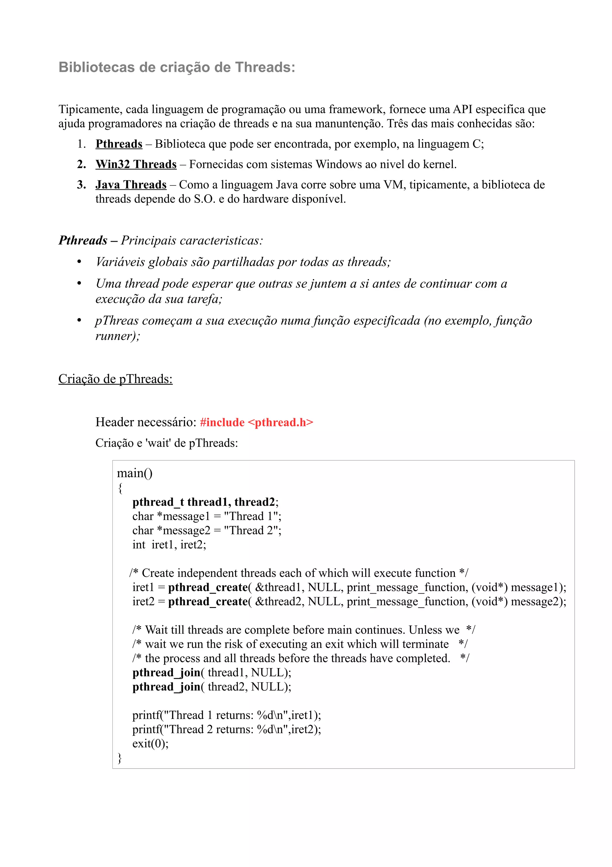 Bibliotecas de criação de Threads: 
Tipicamente, cada linguagem de programação ou uma framework, fornece uma API especifica que 
ajuda programadores na criação de threads e na sua manuntenção. Três das mais conhecidas são: 
1. Pthreads – Biblioteca que pode ser encontrada, por exemplo, na linguagem C; 
2. Win32 Threads – Fornecidas com sistemas Windows ao nivel do kernel. 
3. Java Threads – Como a linguagem Java corre sobre uma VM, tipicamente, a biblioteca de 
threads depende do S.O. e do hardware disponível. 
Pthreads – Principais caracteristicas: 
• Variáveis globais são partilhadas por todas as threads; 
• Uma thread pode esperar que outras se juntem a si antes de continuar com a 
execução da sua tarefa; 
• pThreas começam a sua execução numa função especificada (no exemplo, função 
runner); 
Criação de pThreads: 
Header necessário: #include <pthread.h> 
Criação e 'wait' de pThreads: 
main() 
{ 
pthread_t thread1, thread2; 
char *message1 = "Thread 1"; 
char *message2 = "Thread 2"; 
int iret1, iret2; 
/* Create independent threads each of which will execute function */ 
iret1 = pthread_create( &thread1, NULL, print_message_function, (void*) message1); 
iret2 = pthread_create( &thread2, NULL, print_message_function, (void*) message2); 
/* Wait till threads are complete before main continues. Unless we */ 
/* wait we run the risk of executing an exit which will terminate */ 
/* the process and all threads before the threads have completed. */ 
pthread_join( thread1, NULL); 
pthread_join( thread2, NULL); 
printf("Thread 1 returns: %dn",iret1); 
printf("Thread 2 returns: %dn",iret2); 
exit(0); 
} 
 