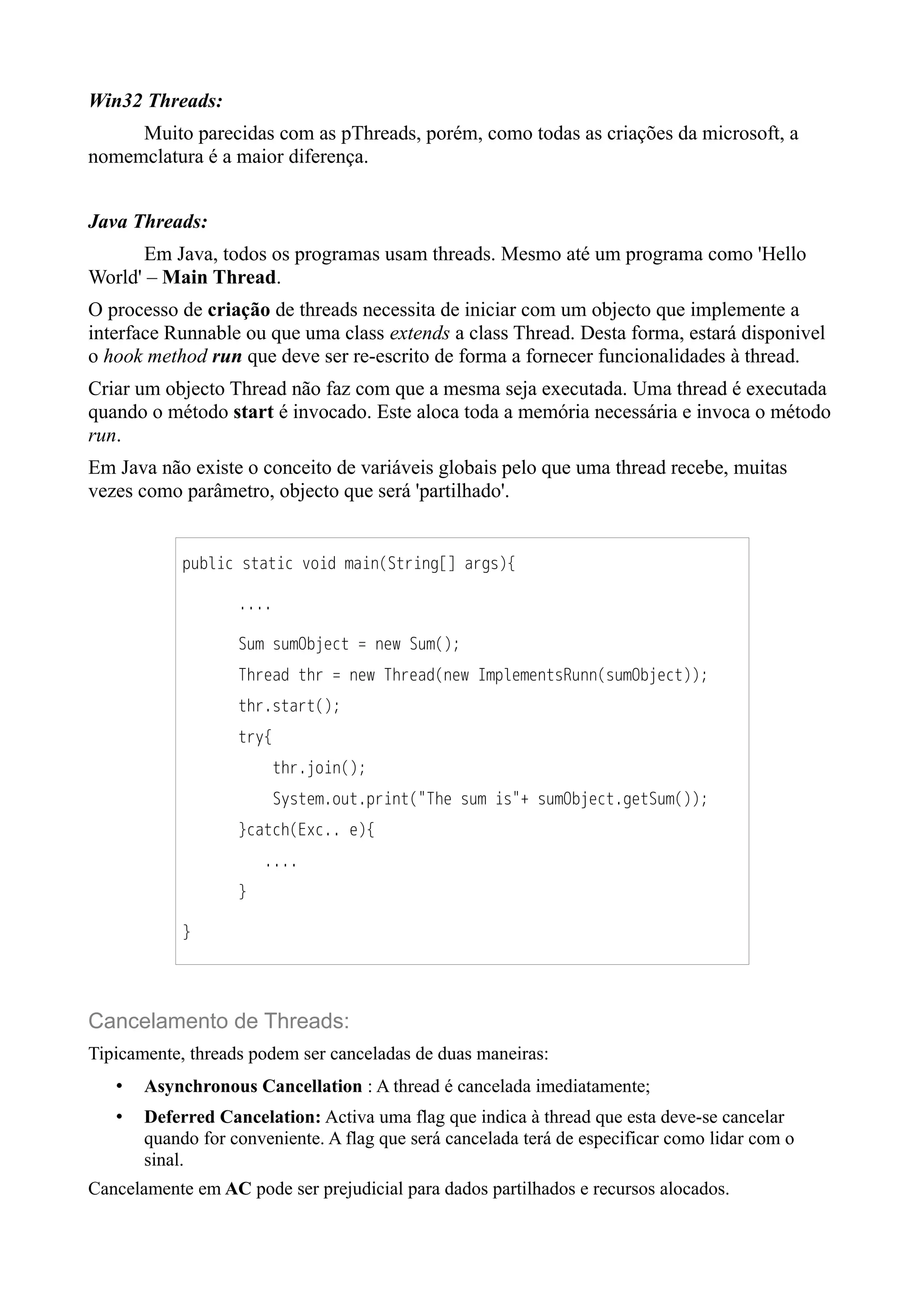 Win32 Threads: 
Muito parecidas com as pThreads, porém, como todas as criações da microsoft, a 
nomemclatura é a maior diferença. 
Java Threads: 
Em Java, todos os programas usam threads. Mesmo até um programa como 'Hello 
World' – Main Thread. 
O processo de criação de threads necessita de iniciar com um objecto que implemente a 
interface Runnable ou que uma class extends a class Thread. Desta forma, estará disponivel 
o hook method run que deve ser re-escrito de forma a fornecer funcionalidades à thread. 
Criar um objecto Thread não faz com que a mesma seja executada. Uma thread é executada 
quando o método start é invocado. Este aloca toda a memória necessária e invoca o método 
run. 
Em Java não existe o conceito de variáveis globais pelo que uma thread recebe, muitas 
vezes como parâmetro, objecto que será 'partilhado'. 
public static void main(String[] args){ 
.... 
Sum sumObject = new Sum(); 
Thread thr = new Thread(new ImplementsRunn(sumObject)); 
thr.start(); 
try{ 
thr.join(); 
System.out.print("The sum is"+ sumObject.getSum()); 
}catch(Exc.. e){ 
.... 
} 
} 
Cancelamento de Threads: 
Tipicamente, threads podem ser canceladas de duas maneiras: 
• Asynchronous Cancellation : A thread é cancelada imediatamente; 
• Deferred Cancelation: Activa uma flag que indica à thread que esta deve-se cancelar 
quando for conveniente. A flag que será cancelada terá de especificar como lidar com o 
sinal. 
Cancelamente em AC pode ser prejudicial para dados partilhados e recursos alocados. 

