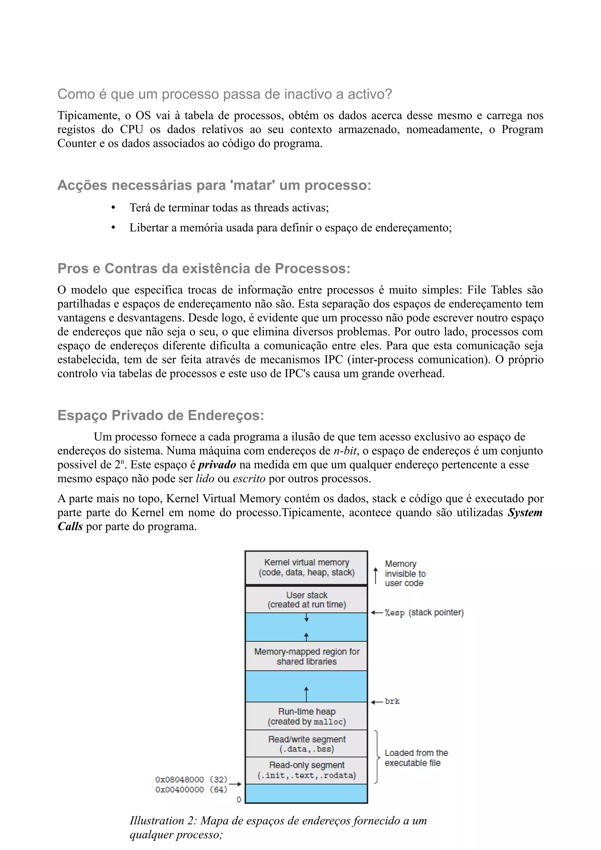 Como é que um processo passa de inactivo a activo? 
Tipicamente, o OS vai à tabela de processos, obtém os dados acerca desse mesmo e carrega nos 
registos do CPU os dados relativos ao seu contexto armazenado, nomeadamente, o Program 
Counter e os dados associados ao código do programa. 
Acções necessárias para 'matar' um processo: 
• Terá de terminar todas as threads activas; 
• Libertar a memória usada para definir o espaço de endereçamento; 
Pros e Contras da existência de Processos: 
O modelo que especifica trocas de informação entre processos é muito simples: File Tables são 
partilhadas e espaços de endereçamento não são. Esta separação dos espaços de endereçamento tem 
vantagens e desvantagens. Desde logo, é evidente que um processo não pode escrever noutro espaço 
de endereços que não seja o seu, o que elimina diversos problemas. Por outro lado, processos com 
espaço de endereços diferente dificulta a comunicação entre eles. Para que esta comunicação seja 
estabelecida, tem de ser feita através de mecanismos IPC (inter-process comunication). O próprio 
controlo via tabelas de processos e este uso de IPC's causa um grande overhead. 
Espaço Privado de Endereços: 
Um processo fornece a cada programa a ilusão de que tem acesso exclusivo ao espaço de 
endereços do sistema. Numa máquina com endereços de n-bit, o espaço de endereços é um conjunto 
possivel de 2n. Este espaço é privado na medida em que um qualquer endereço pertencente a esse 
mesmo espaço não pode ser lido ou escrito por outros processos. 
A parte mais no topo, Kernel Virtual Memory contém os dados, stack e código que é executado por 
parte parte do Kernel em nome do processo.Tipicamente, acontece quando são utilizadas System 
Calls por parte do programa. 
Illustration 2: Mapa de espaços de endereços fornecido a um 
qualquer processo; 
 