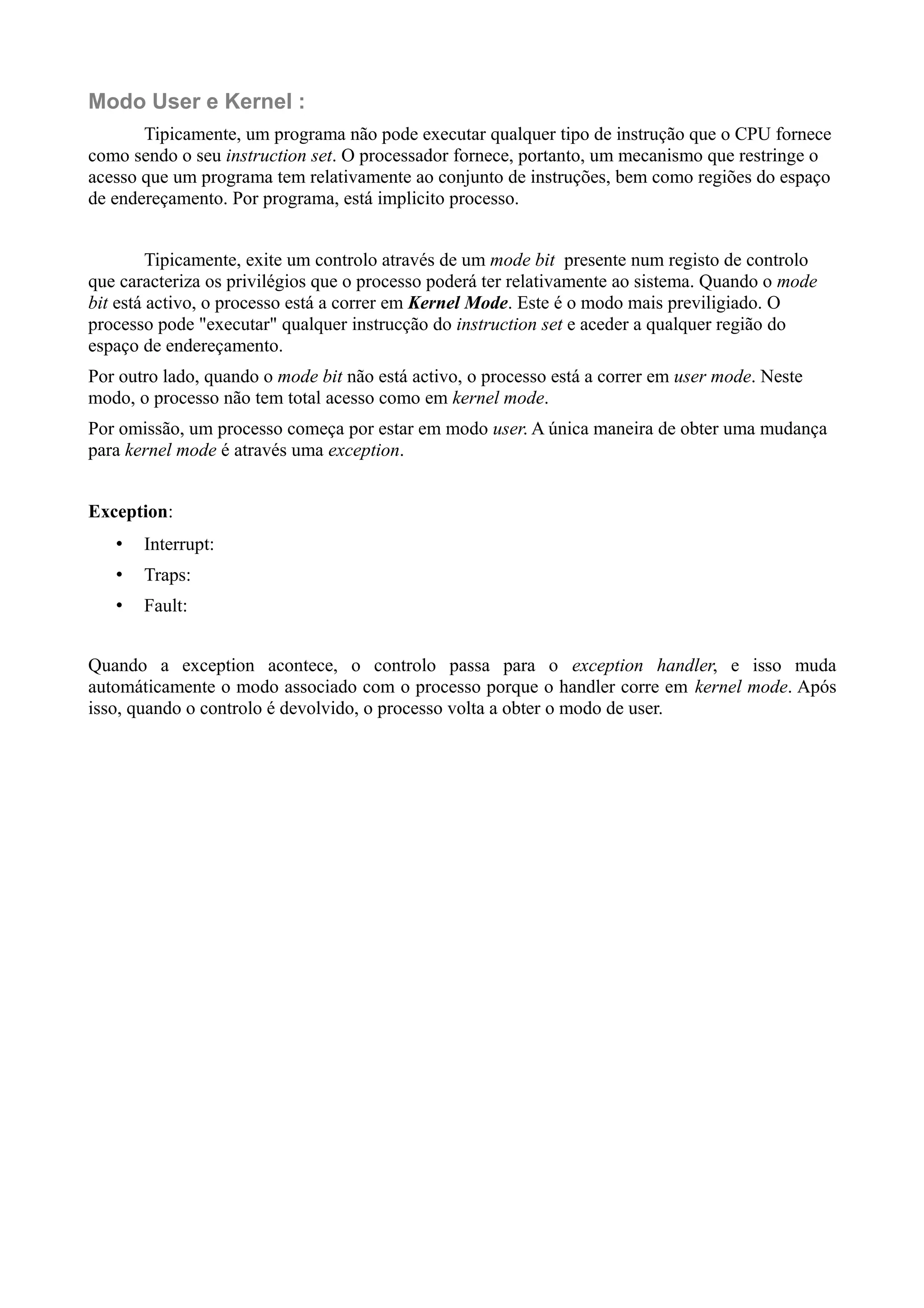 Modo User e Kernel : 
Tipicamente, um programa não pode executar qualquer tipo de instrução que o CPU fornece 
como sendo o seu instruction set. O processador fornece, portanto, um mecanismo que restringe o 
acesso que um programa tem relativamente ao conjunto de instruções, bem como regiões do espaço 
de endereçamento. Por programa, está implicito processo. 
Tipicamente, exite um controlo através de um mode bit presente num registo de controlo 
que caracteriza os privilégios que o processo poderá ter relativamente ao sistema. Quando o mode 
bit está activo, o processo está a correr em Kernel Mode. Este é o modo mais previligiado. O 
processo pode "executar" qualquer instrucção do instruction set e aceder a qualquer região do 
espaço de endereçamento. 
Por outro lado, quando o mode bit não está activo, o processo está a correr em user mode. Neste 
modo, o processo não tem total acesso como em kernel mode. 
Por omissão, um processo começa por estar em modo user. A única maneira de obter uma mudança 
para kernel mode é através uma exception. 
Exception: 
• Interrupt: 
• Traps: 
• Fault: 
Quando a exception acontece, o controlo passa para o exception handler, e isso muda 
automáticamente o modo associado com o processo porque o handler corre em kernel mode. Após 
isso, quando o controlo é devolvido, o processo volta a obter o modo de user. 
 