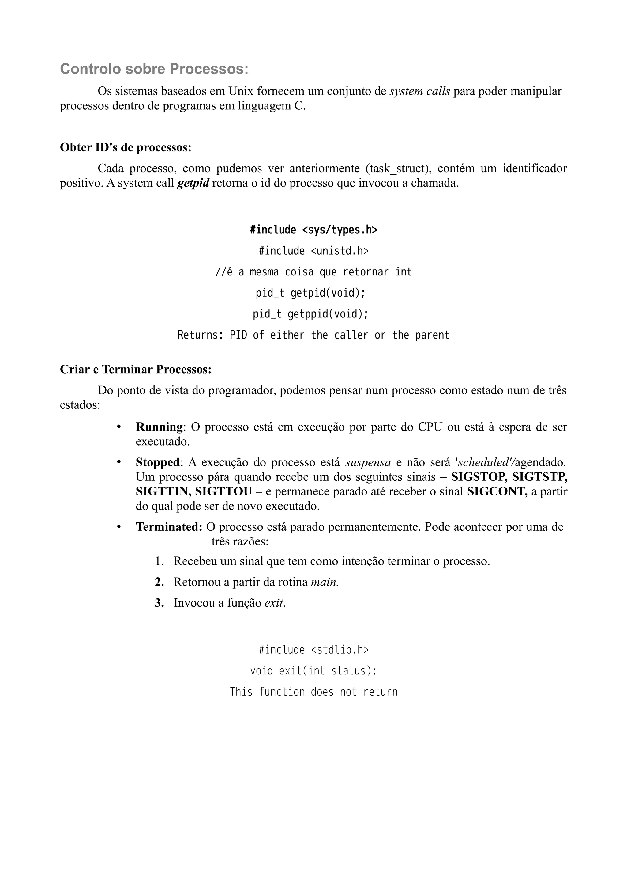 Controlo sobre Processos: 
Os sistemas baseados em Unix fornecem um conjunto de system calls para poder manipular 
processos dentro de programas em linguagem C. 
Obter ID's de processos: 
Cada processo, como pudemos ver anteriormente (task_struct), contém um identificador 
positivo. A system call getpid retorna o id do processo que invocou a chamada. 
#include <sys/types.h> 
#include <unistd.h> 
//é a mesma coisa que retornar int 
pid_t getpid(void); 
pid_t getppid(void); 
Returns: PID of either the caller or the parent 
Criar e Terminar Processos: 
Do ponto de vista do programador, podemos pensar num processo como estado num de três 
estados: 
• Running: O processo está em execução por parte do CPU ou está à espera de ser 
executado. 
• Stopped: A execução do processo está suspensa e não será 'scheduled'/agendado. 
Um processo pára quando recebe um dos seguintes sinais – SIGSTOP, SIGTSTP, 
SIGTTIN, SIGTTOU – e permanece parado até receber o sinal SIGCONT, a partir 
do qual pode ser de novo executado. 
• Terminated: O processo está parado permanentemente. Pode acontecer por uma de 
três razões: 
1. Recebeu um sinal que tem como intenção terminar o processo. 
2. Retornou a partir da rotina main. 
3. Invocou a função exit. 
#include <stdlib.h> 
void exit(int status); 
This function does not return 
 