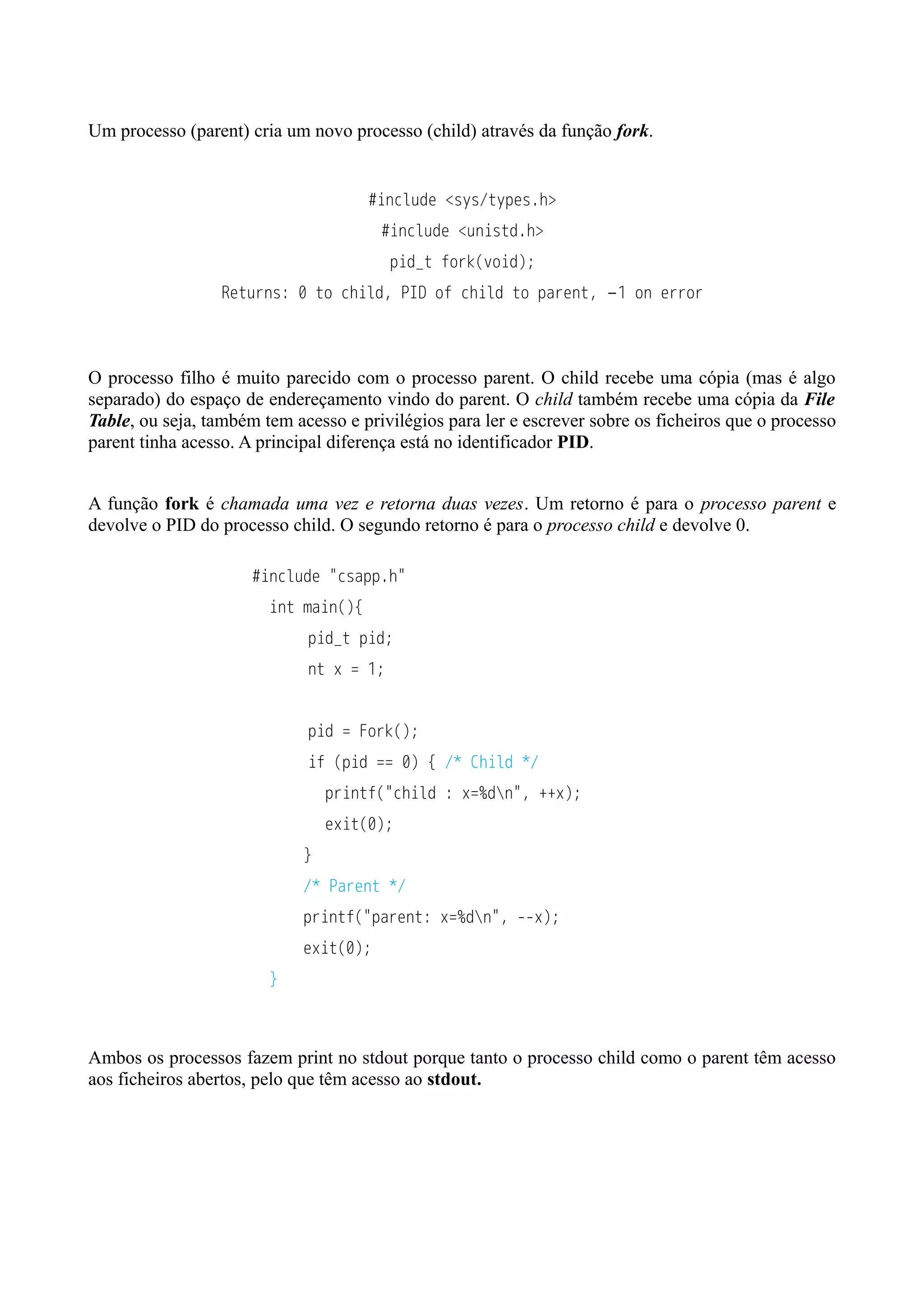 Um processo (parent) cria um novo processo (child) através da função fork. 
#include <sys/types.h> 
#include <unistd.h> 
pid_t fork(void); 
Returns: 0 to child, PID of child to parent, −1 on error 
O processo filho é muito parecido com o processo parent. O child recebe uma cópia (mas é algo 
separado) do espaço de endereçamento vindo do parent. O child também recebe uma cópia da File 
Table, ou seja, também tem acesso e privilégios para ler e escrever sobre os ficheiros que o processo 
parent tinha acesso. A principal diferença está no identificador PID. 
A função fork é chamada uma vez e retorna duas vezes. Um retorno é para o processo parent e 
devolve o PID do processo child. O segundo retorno é para o processo child e devolve 0. 
#include "csapp.h" 
int main(){ 
pid_t pid; 
nt x = 1; 
pid = Fork(); 
if (pid == 0) { /* Child */ 
printf("child : x=%dn", ++x); 
exit(0); 
} 
/* Parent */ 
printf("parent: x=%dn", --x); 
exit(0); 
} 
Ambos os processos fazem print no stdout porque tanto o processo child como o parent têm acesso 
aos ficheiros abertos, pelo que têm acesso ao stdout. 
 